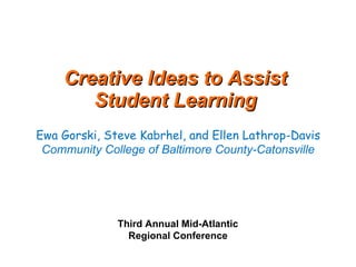 Creative Ideas to Assist  Student Learning    Ewa Gorski, Steve Kabrhel, and Ellen Lathrop-Davis  Community College of Baltimore County-Catonsville Third Annual Mid-Atlantic  Regional Conference 