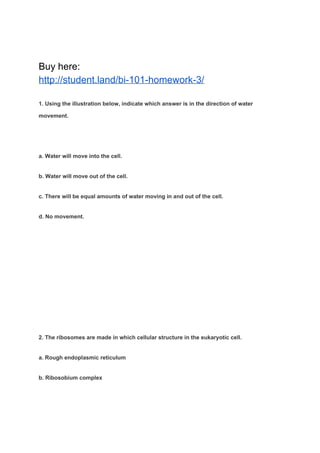 Buy here:
http://student.land/bi-101-homework-3/
1. Using the illustration below, indicate which answer is in the direction of water
movement.
a. Water will move into the cell.
b. Water will move out of the cell.
c. There will be equal amounts of water moving in and out of the cell.
d. No movement.
2. The ribosomes are made in which cellular structure in the eukaryotic cell.
a. Rough endoplasmic reticulum
b. Ribosobium complex
 