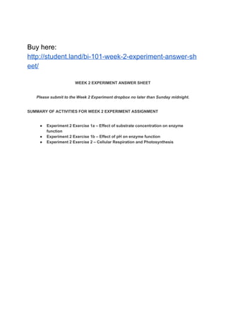 Buy here:
http://student.land/bi-101-week-2-experiment-answer-sh
eet/
WEEK 2 EXPERIMENT ANSWER SHEET
Please submit to the Week 2 Experiment dropbox no later than Sunday midnight.
SUMMARY OF ACTIVITIES FOR WEEK 2 EXPERIMENT ASSIGNMENT
● Experiment 2 Exercise 1a – Effect of substrate concentration on enzyme
function
● Experiment 2 Exercise 1b – Effect of pH on enzyme function
● Experiment 2 Exercise 2 – Cellular Respiration and Photosynthesis
 