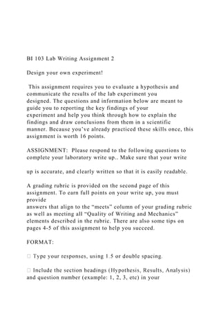 BI 103 Lab Writing Assignment 2
Design your own experiment!
This assignment requires you to evaluate a hypothesis and
communicate the results of the lab experiment you
designed. The questions and information below are meant to
guide you to reporting the key findings of your
experiment and help you think through how to explain the
findings and draw conclusions from them in a scientific
manner. Because you’ve already practiced these skills once, this
assignment is worth 16 points.
ASSIGNMENT: Please respond to the following questions to
complete your laboratory write up.. Make sure that your write
up is accurate, and clearly written so that it is easily readable.
A grading rubric is provided on the second page of this
assignment. To earn full points on your write up, you must
provide
answers that align to the “meets” column of your grading rubric
as well as meeting all “Quality of Writing and Mechanics”
elements described in the rubric. There are also some tips on
pages 4-5 of this assignment to help you succeed.
FORMAT:
and question number (example: 1, 2, 3, etc) in your
 
