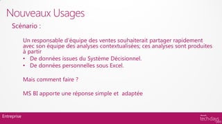 Nouveaux Usages
     Scénario :

             Un responsable d’équipe des ventes souhaiterait partager rapidement
             avec son équipe des analyses contextualisées; ces analyses sont produites
             à partir
             • De données issues du Système Décisionnel.
             • De données personnelles sous Excel.

             Mais comment faire ?

             MS BI apporte une réponse simple et adaptée


Entreprise
 