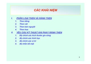 3
CÁC KHÁI NIỆM
I. PHÂN LOẠI THEN VÀ RẢNH THEN
1. Then bằng
2. Then vát
3. Then bán nguyệt
4. Then hoa
II. YÊU CẦU KỸ THUẬT KHI PHAY RẢNH THEN
1. Độ chính xác kích thước gia công
2. độ chính xác hính học
3. độ chính xác vị trí
4. độ nhẳn bề mặt
 