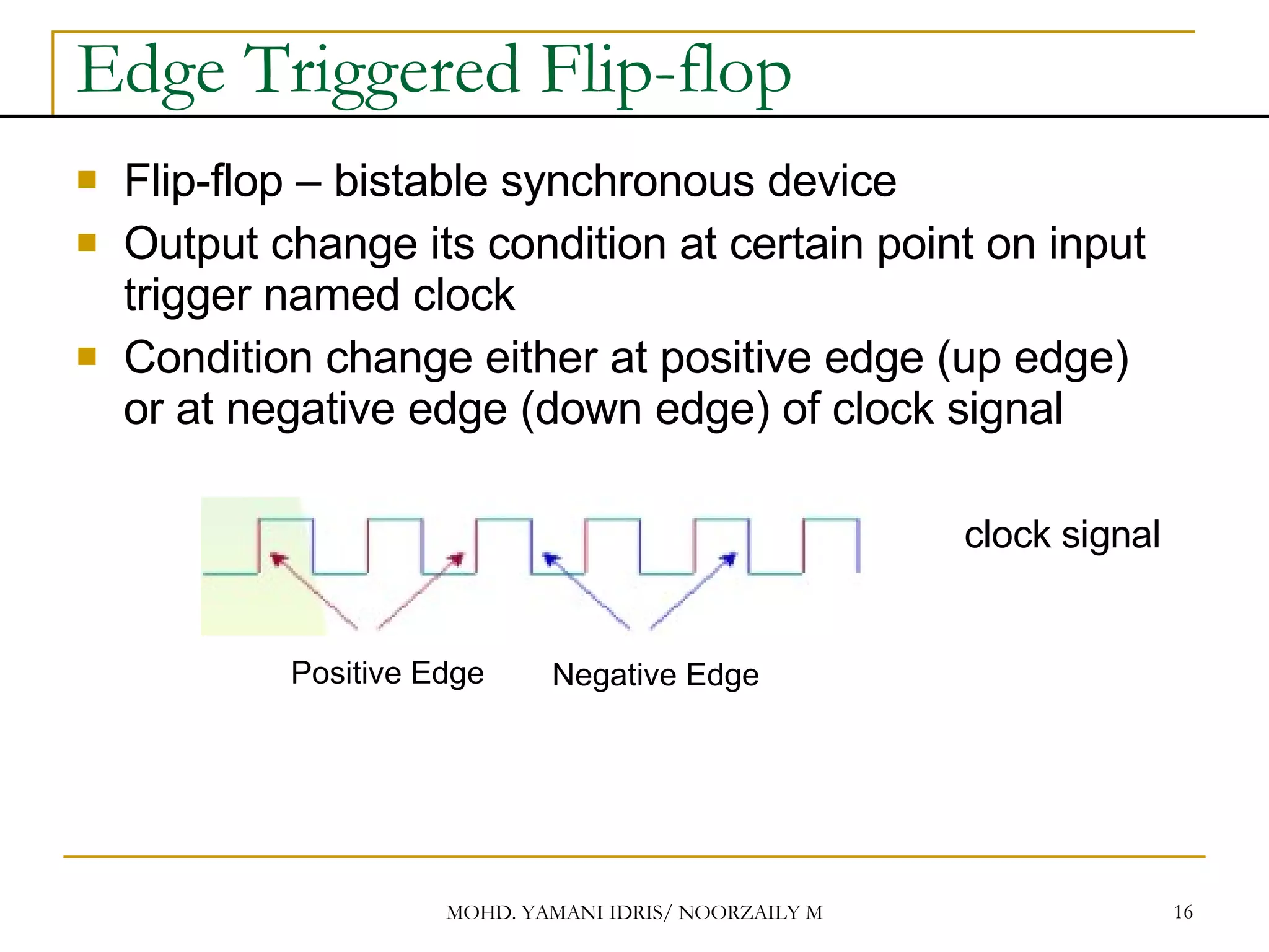 Edge Triggered Flip-flop Flip-flop – bistable synchronous device Output change its condition at certain point on input trigger named clock Condition change either at positive edge (up edge) or at negative edge (down edge) of clock signal clock signal Positive Edge Negative Edge 