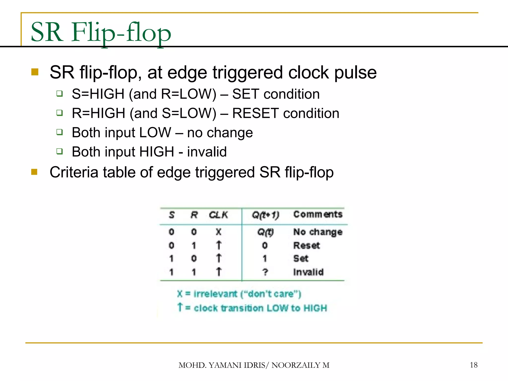 SR Flip-flop SR flip-flop, at edge triggered clock pulse S=HIGH (and R=LOW) – SET condition R=HIGH (and S=LOW) – RESET condition Both input LOW – no change Both input HIGH - invalid Criteria table of edge triggered SR flip-flop 