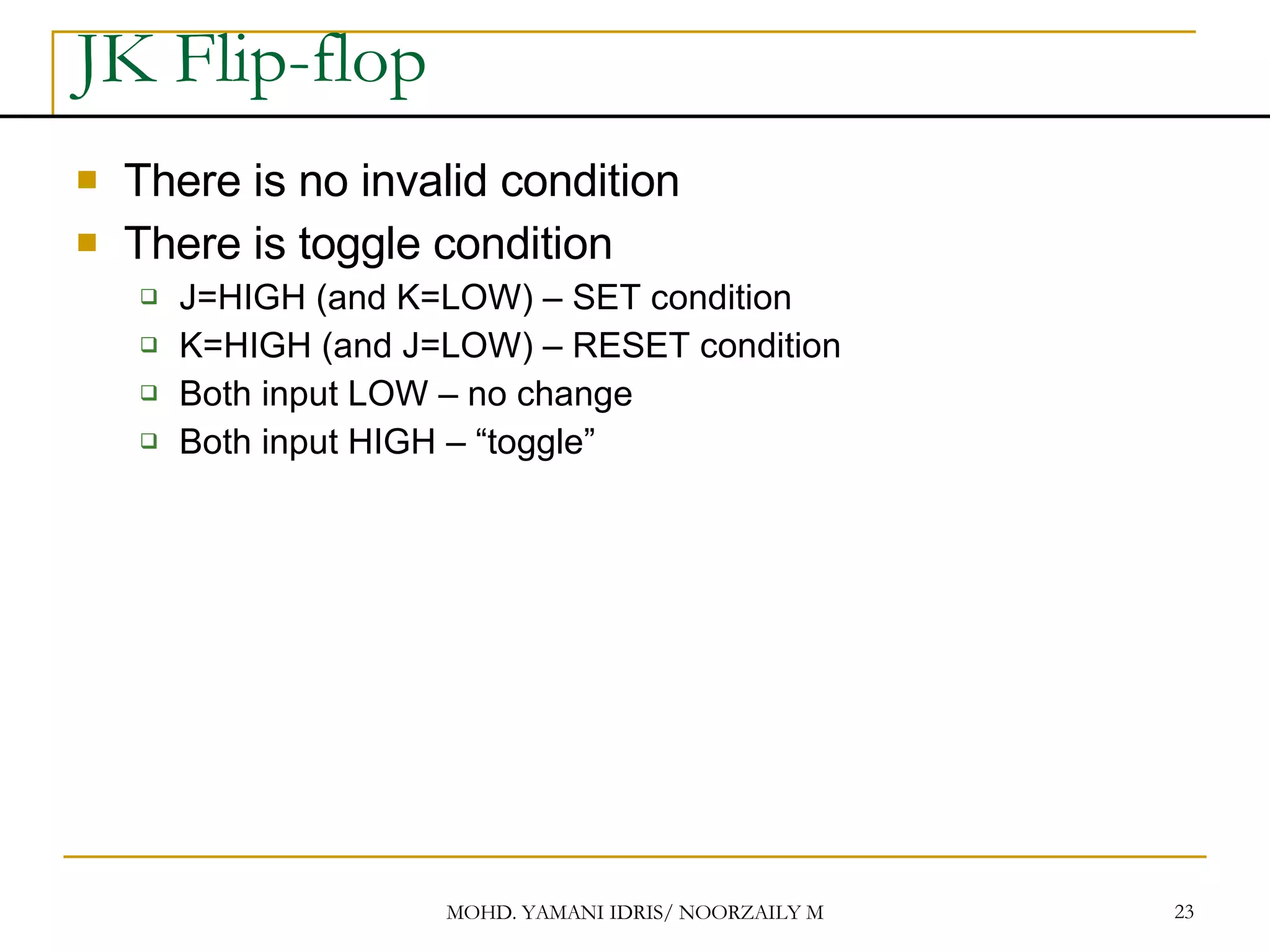JK Flip-flop There is no invalid condition There is toggle condition J=HIGH (and K=LOW) – SET condition K=HIGH (and J=LOW) – RESET condition Both input LOW – no change Both input HIGH – “toggle” 