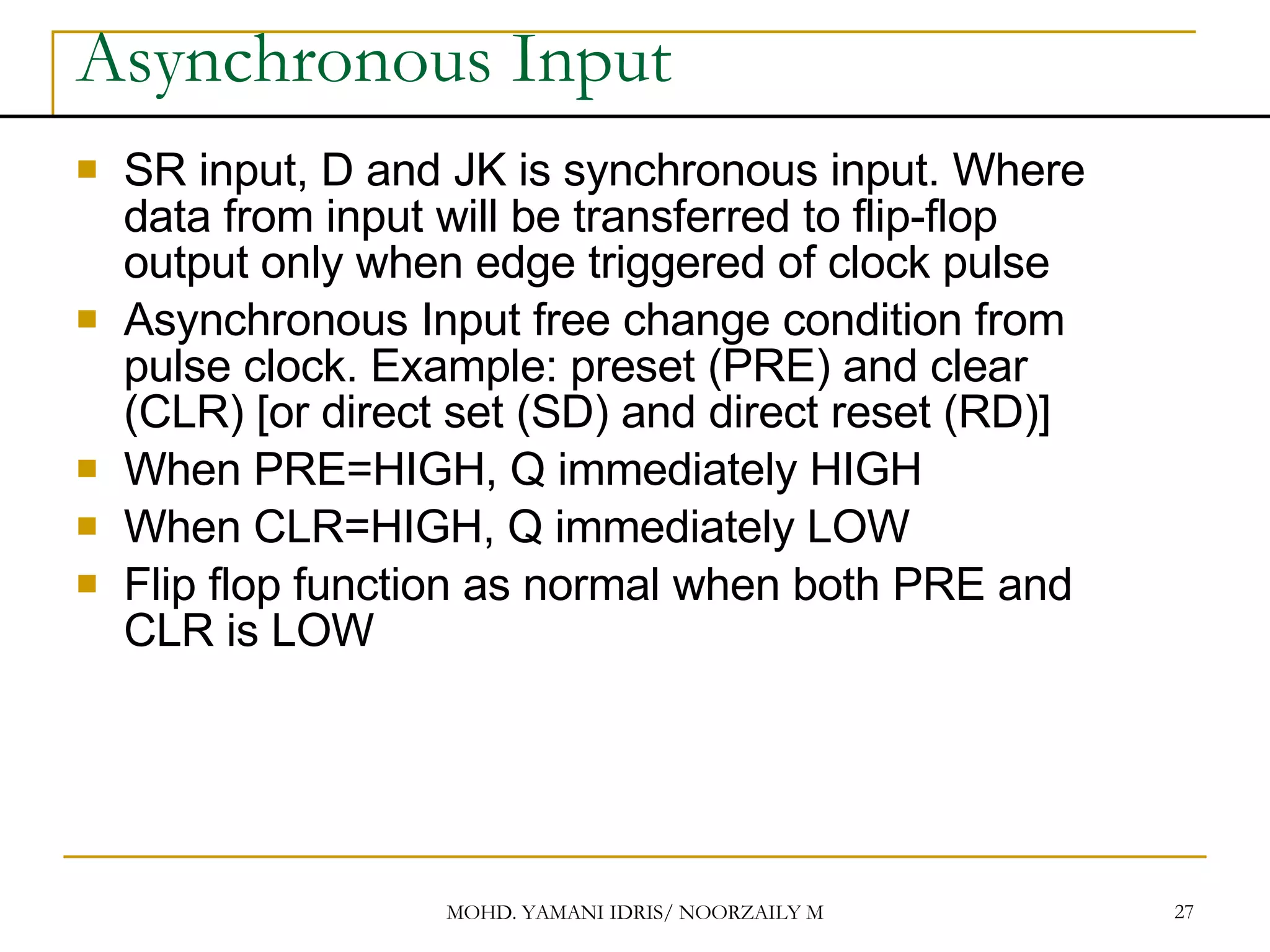 Asynchronous Input SR input, D and JK is synchronous input. Where data from input will be transferred to flip-flop output only when edge triggered of clock pulse Asynchronous Input free change condition from pulse clock. Example: preset (PRE) and clear (CLR) [or direct set (SD) and direct reset (RD)] When PRE=HIGH, Q immediately HIGH When CLR=HIGH, Q immediately LOW Flip flop function as normal when both PRE and CLR is LOW 