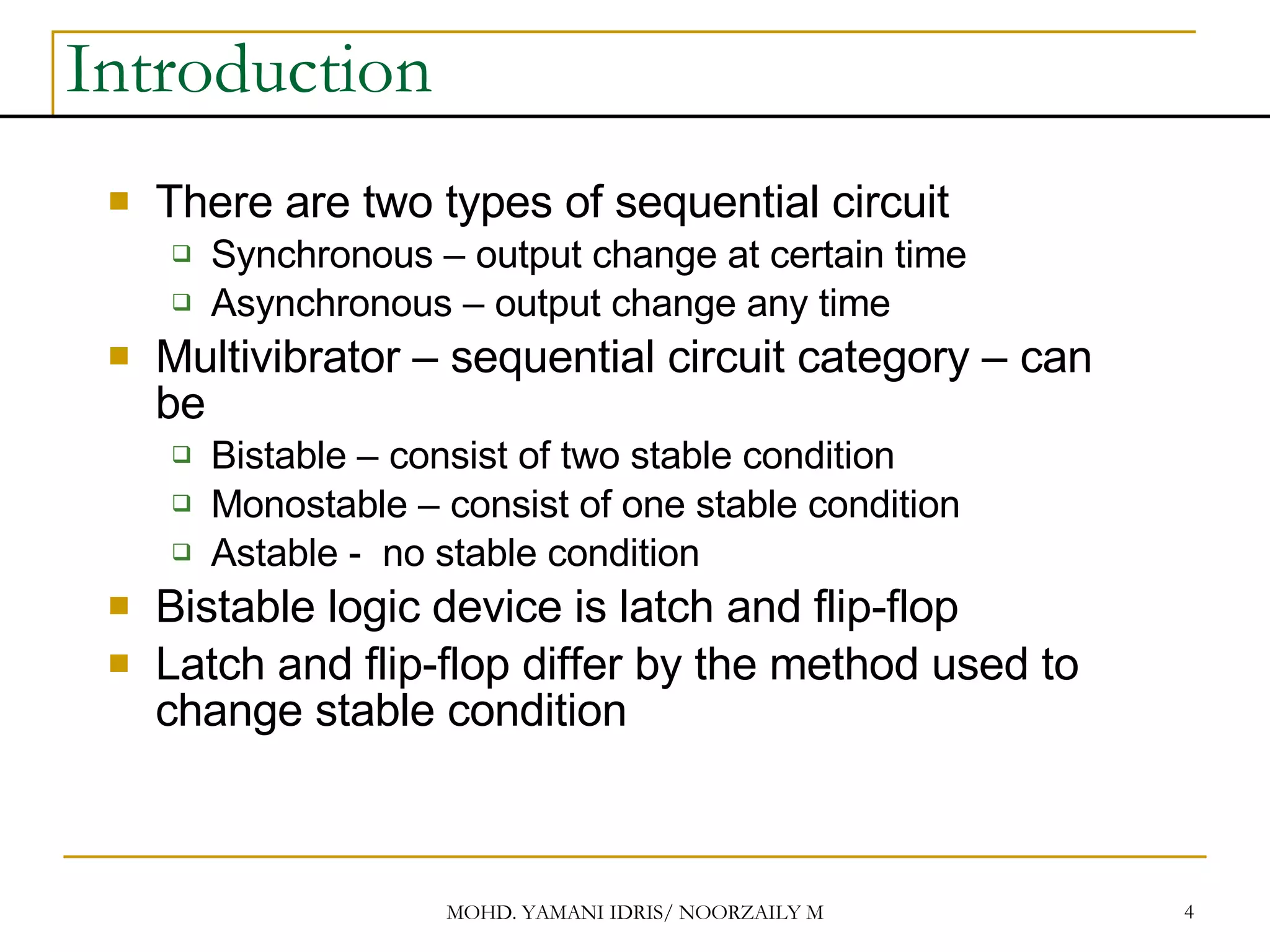 Introduction There are two types of sequential circuit Synchronous – output change at certain time Asynchronous – output change any time Multivibrator – sequential circuit category – can be Bistable – consist of two stable condition Monostable – consist of one stable condition Astable - no stable condition Bistable logic device is latch and flip-flop Latch and flip-flop differ by the method used to change stable condition 