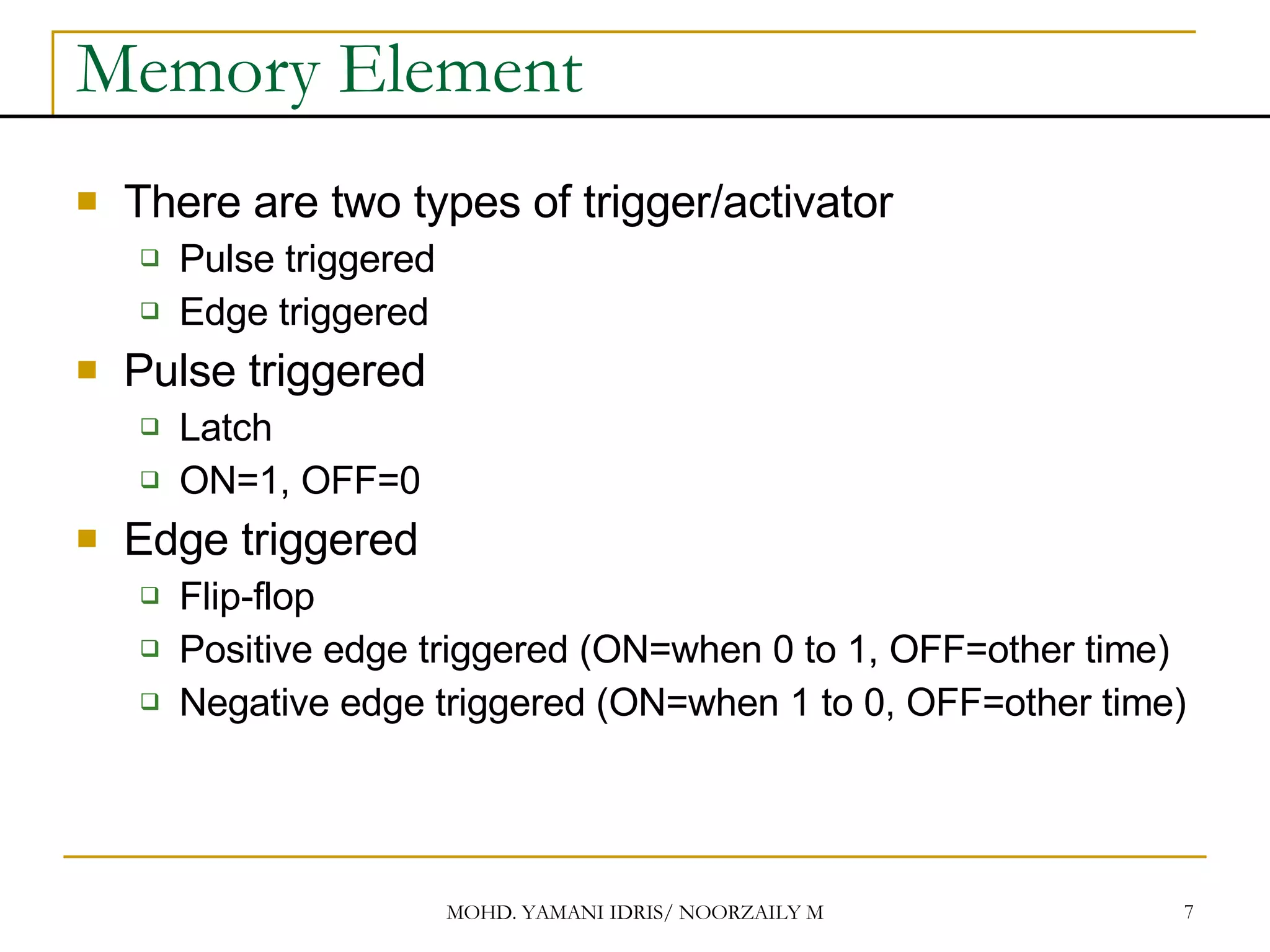 Memory Element There are two types of trigger/activator Pulse triggered Edge triggered Pulse triggered Latch ON=1, OFF=0 Edge triggered Flip-flop Positive edge triggered (ON=when 0 to 1, OFF=other time) Negative edge triggered (ON=when 1 to 0, OFF=other time) 