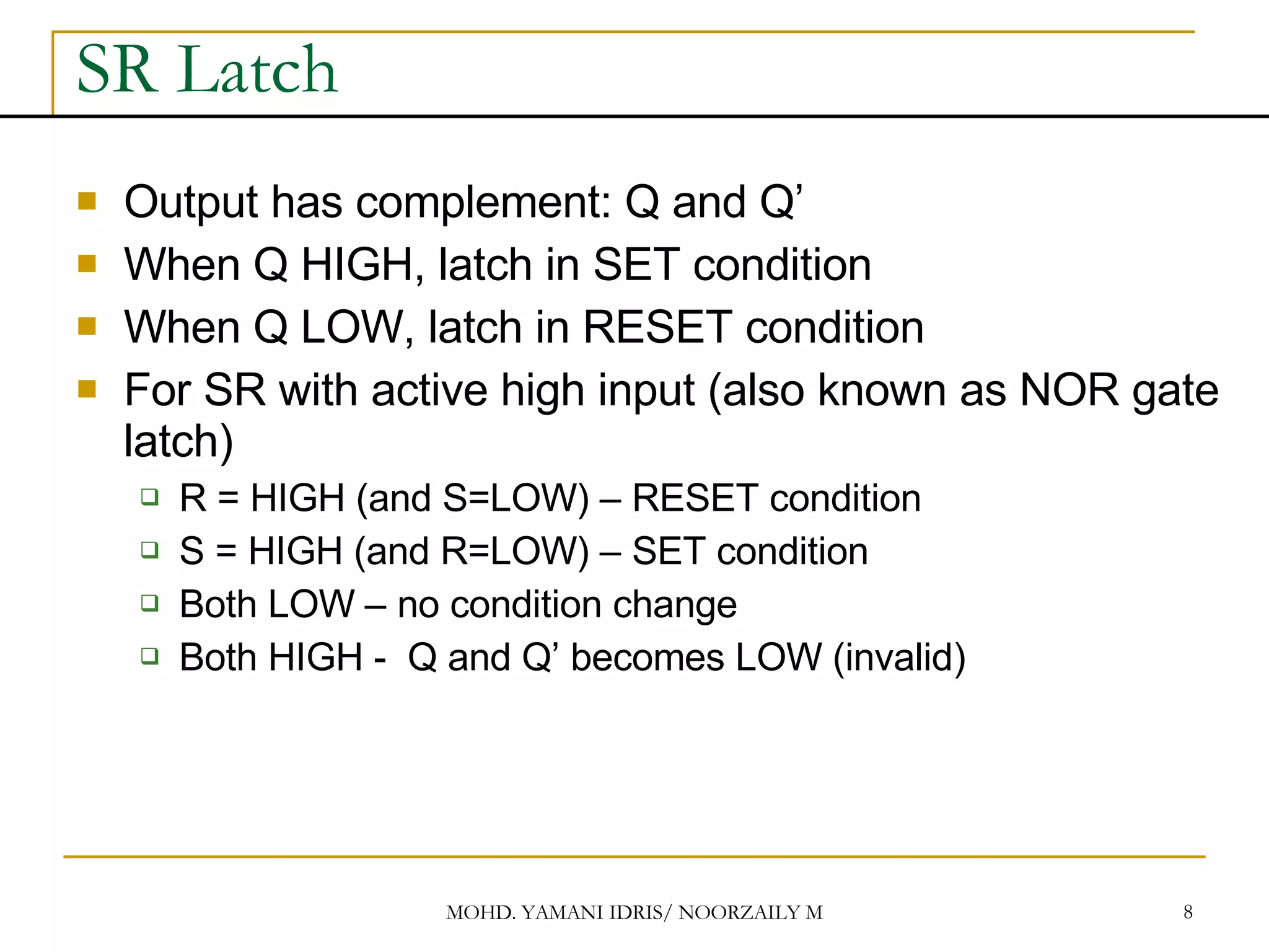 SR Latch Output has complement: Q and Q’ When Q HIGH, latch in SET condition When Q LOW, latch in RESET condition For SR with active high input (also known as NOR gate latch) R = HIGH (and S=LOW) – RESET condition S = HIGH (and R=LOW) – SET condition Both LOW – no condition change Both HIGH - Q and Q’ becomes LOW (invalid) 