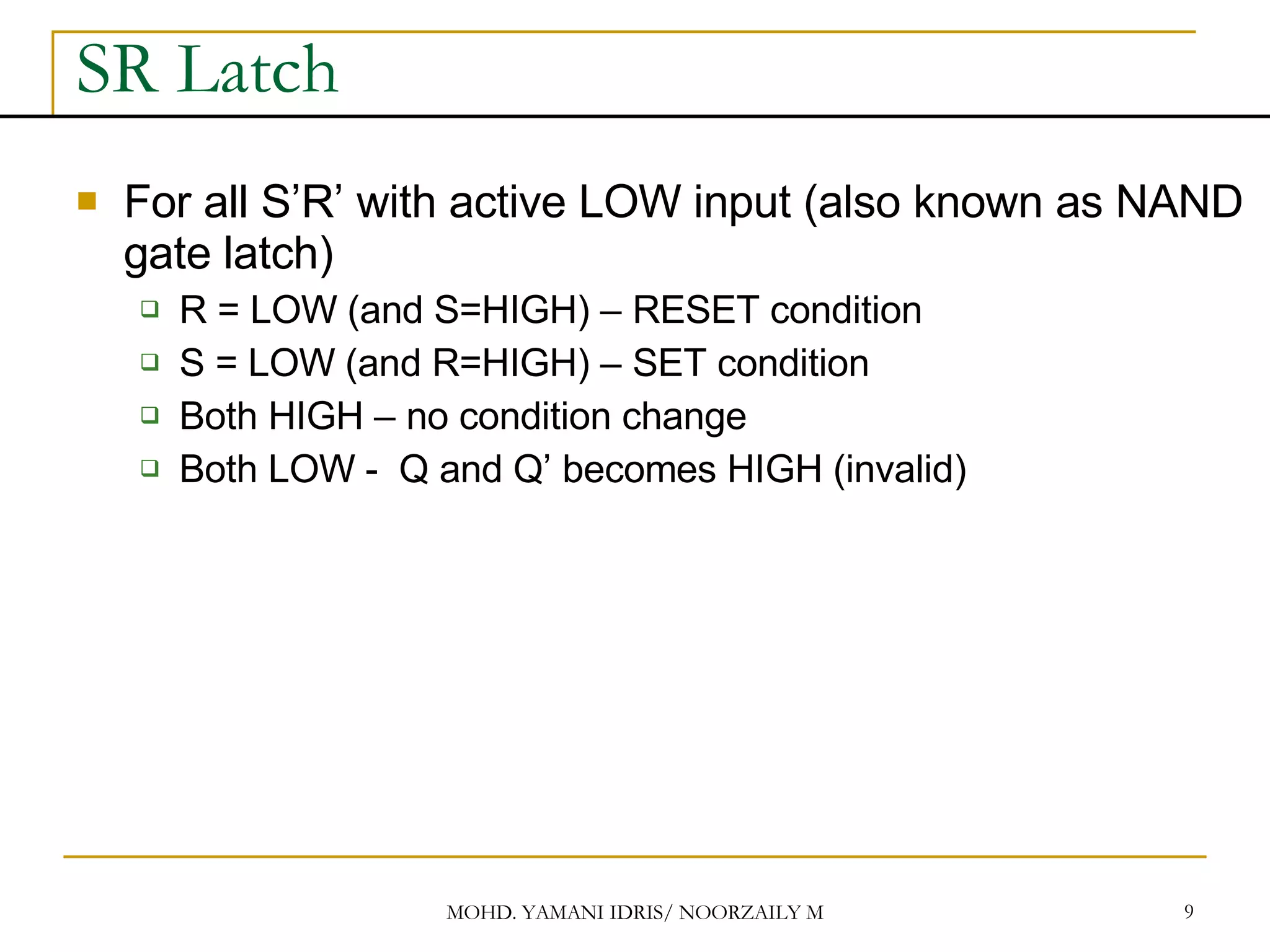 SR Latch For all S’R’ with active LOW input (also known as NAND gate latch) R = LOW (and S=HIGH) – RESET condition S = LOW (and R=HIGH) – SET condition Both HIGH – no condition change Both LOW - Q and Q’ becomes HIGH (invalid) 