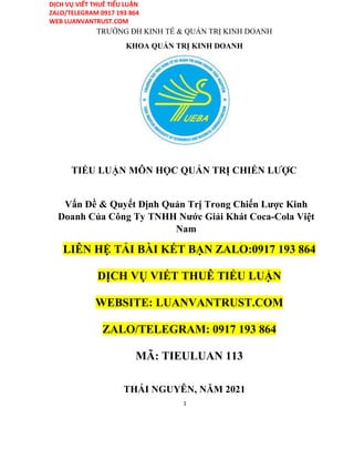 DỊCH VỤ VIẾT THUÊ TIỂU LUẬN
ZALO/TELEGRAM 0917 193 864
WEB LUANVANTRUST.COM
TRƯỜNG ĐH KINH TẾ & QUẢN TRỊ KINH DOANH
KHOA QUẢN TRỊ KINH DOANH
TIỂU LUẬN MÔN HỌC QUẢN TRỊ CHIẾN LƯỢC
Vấn Đề & Quyết Định Quản Trị Trong Chiến Lược Kinh
Doanh Của Công Ty TNHH Nước Giải Khát Coca-Cola Việt
Nam
LIÊN HỆ TẢI BÀI KẾT BẠN ZALO:0917 193 864
DỊCH VỤ VIẾT THUÊ TIỂU LUẬN
WEBSITE: LUANVANTRUST.COM
ZALO/TELEGRAM: 0917 193 864
MÃ: TIEULUAN 113
THÁI NGUYÊN, NĂM 2021
1
 