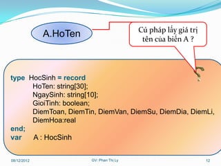 Cú pháp lấy giá trị
             A.HoTen                      tên của biến A ?




type HocSinh = record
      HoTen: string[30];
      NgaySinh: string[10];
      GioiTinh: boolean;
      DiemToan, DiemTin, DiemVan, DiemSu, DiemDia, DiemLi,
      DiemHoa:real
end;
var   A : HocSinh

08/12/2012             GV: Phan Thị Ly                         12
 