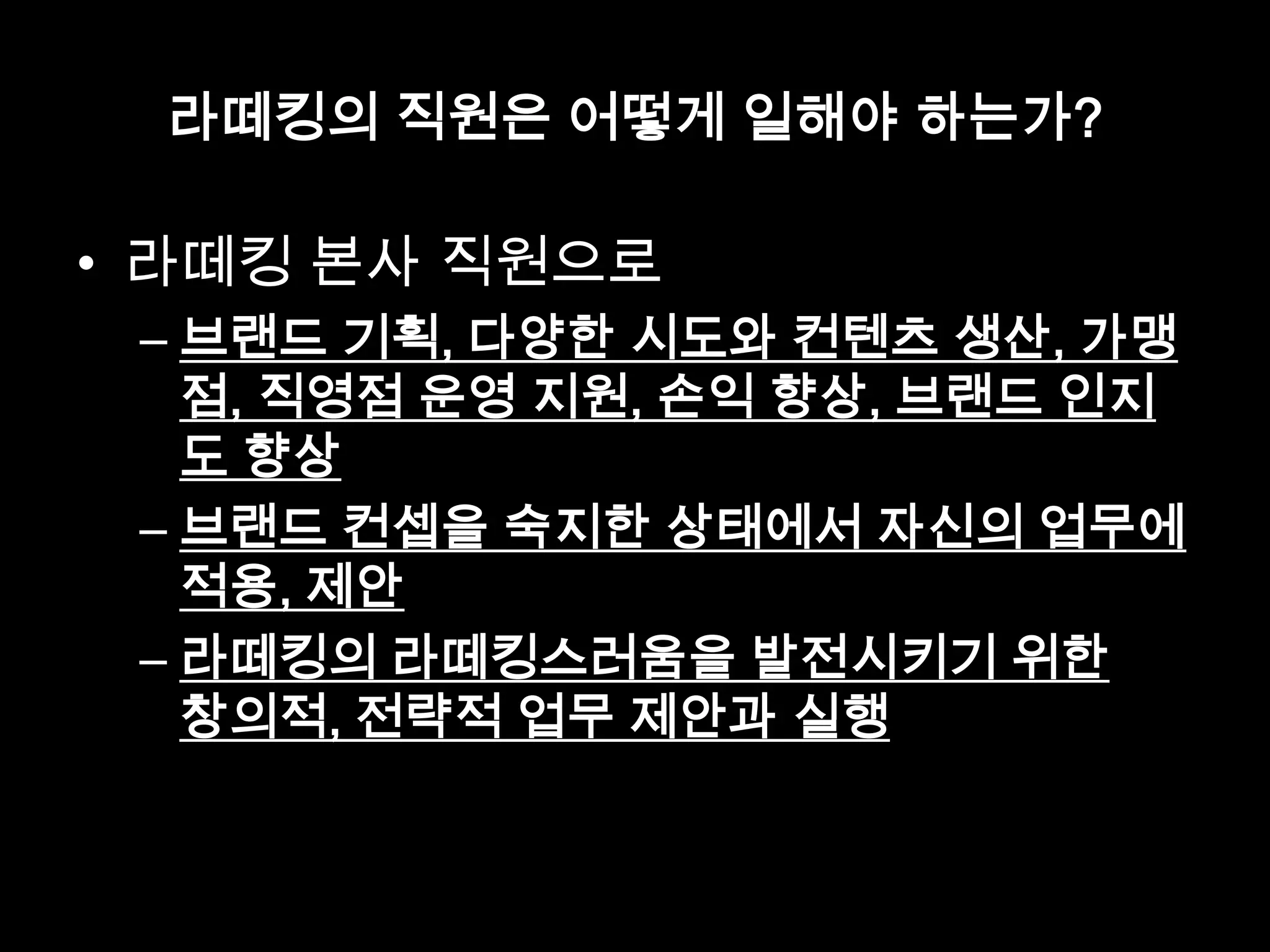 라떼킹의 직원은 어떻게 일해야 하는가?
• 라떼킹 본사 직원으로
– 브랜드 기획, 다양한 시도와 컨텐츠 생산, 가맹
점, 직영점 운영 지원, 손익 향상, 브랜드 인지
도 향상
– 브랜드 컨셉을 숙지한 상태에서 자신의 업무에
적용, 제안
– 라떼킹의 라떼킹스러움을 발전시키기 위한
창의적, 전략적 업무 제안과 실행
 