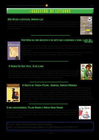 - 4 - 
Blogue : http://bibliotecasjuliomartins.blogpot.p 
http://www.facebook.com/pages/Bibliotecas-Júlio-Martins/117411595077157 
Boletim Informativo das Bibliotecas Escolares do Agrupamento de Escolas Dr. Júlio Martins nov 2014 
> S u g e s t ã o d e l e i t u r a s 
Não Matem a Cotovia, Harper Lee 
Através do olhar curioso e rebelde de uma criança, Harper Lee descreve-nos o dia-a-dia de uma 
comunidade conservadora onde o preconceito e o racismo caracterizam as relações humanas, re-velando- 
nos, ao mesmo tempo, o processo de crescimento, aprendizagem e descoberta do mundo 
típicos da infância. 
O Mundo Em Que Vivi, Ilse Losa 
Este romance conduz-nos em crescendo de emoção desde a primeira infância rural de uma judia 
na Alemanha, pelos finais da Primeira Grande Guerra Mundial, até ao avolumar de crises (infla-ção, 
desemprego, aumento da influência e vitória dos Nazistas) que por fim a obrigam ao exílio 
mesmo na eminência de um destino trágico num campo de concentração. 
História de uma gaivota e do gato que a ensinou a voar, Luís Se-púlveda 
Esta é a história de Zorbas, uma gato grande, preto e gordo. Um dia, uma formosa gaivota apanha-da 
por uma maré negra de petróleo deixa ao cuidado dele, momentos antes de morrer, o ovo que 
acabara de pôr. 
Zorbas, que é um gato de palavra, cumprirá as duas promessas que nesse momento dramático lhe é 
obrigado a fazer: não só criará a pequena gaivota, como também a ensinará a voar. 
A Sesta de Terça-Feira , Gabriel García Márquez 
O comboio saiu do trepidante corredor de rochas vermelhas, penetrou nas plantações de bana-neira, 
simétricas e intermináveis, e o ar fez-se húmido e não se voltou a fazer sentir a brisa do 
mar. Uma fumarada sufocante entrou pela janela da carruagem. No estreito caminho paralelo à 
via férrea havia carros de bois carregados de cachos de verdes. Do outro lado do caminho, em 
espaços intempestivos e por semear, havia escritórios com ventiladores elétricos, aquartelamen-tos 
de tijolo vermelho e moradias com poltronas e mesinhas brancas nas varandas entre palmeiras 
e rosais empoeirados. 
O meu aniversário, Pilar Ramos e Maria Rosa Aragó 
Hoje o Max faz anos. Ofereceram-lhe um fato de astronauta e vai festejar com os pais e amigos. 
Mas este conto demonstra que, para além das festas e dos presentes, o importante dos aniversá-rios 
é crescer, saber cada dia mais coisas e , sobretudo, aprender a cuidar-se sozinho e a evitar 
riscos desnecessários. 
