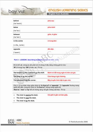 behind                                            phía sau
[ bə 'haInd ]

below                                             phía dưới

[ bə 'loʊ ]

between                                           giữa, ở giữa
[ bə 'twin ]

in the centre                                     ở trung tâm

[ In θə∪'sɛntə ]

opposite                                          đối diện

[ 'ɒpəsIt ]



Part 3 – LESSON: describing locations (mô tả nơi chốn, vị trí)


Khi tả đồ vật, chúng ta cần phải nói rõ chúng ở đâu bằng những giới từ như:
'IN' (ở trong) hay 'ON' (ở trên, tại.) Thí dụ:


The bread is in the cupboard on the shelf.        Bánh mì để trong ngăn tủ trên cái giá.

The shop is on the corner.                        Cửa hàng ở góc đường.

The television is in the corner.                  Máy truyền hình đặt ở góc nhà.


Chú ý: Có sự khác nhau giữa nhóm từ 'in front of' và 'opposite'. Từ 'opposite' thường mang
nghĩa đối diện, trong khi nhóm từ 'in front of ' không mang nghĩa đó
'Next to', 'near' và 'by' để chỉ những vật gì rất gần những vật khác. Thí dụ:


•    The chair is next to the desk.               Cái ghế ở gần cái bàn giấy.
•    The chair is near the desk.
•    The chair is by the desk.
 