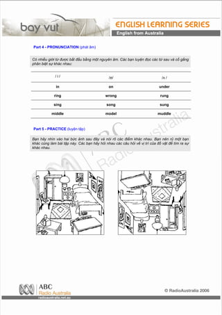 Part 4 - PRONUNCIATION (phát âm)


Có nhiều giới từ được bắt đầu bằng một nguyên âm. Các bạn luyện đọc các từ sau và cố gắng
phân biệt sự khác nhau:


             /i/                             /ɒ/                             /ʌ /

              in                             on                            under

             ring                          wrong                            rung

            sing                            song                           sung

           middle                          model                          muddle



Part 5 - PRACTICE (luyện tập)

Bạn hãy nhìn vào hai bức ảnh sau đây và nói rõ các điểm khác nhau. Bạn nên rủ một bạn
khác cùng làm bài tập này. Các bạn hãy hỏi nhau các câu hỏi về vị trí của đồ vật để tìm ra sự
khác nhau.
 