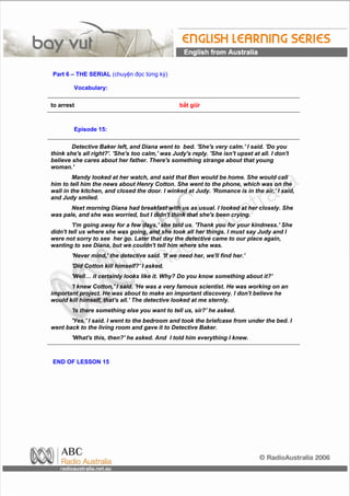 Part 6 – THE SERIAL (chuyện đọc từng kỳ)

         Vocabulary:

to arrest                                         bắt giữ



         Episode 15:

        Detective Baker left, and Diana went to bed. 'She's very calm.' I said. 'Do you
think she's all right?'. 'She's too calm,' was Judy's reply. 'She isn't upset at all. I don't
believe she cares about her father. There's something strange about that young
woman.'
         Mandy looked at her watch, and said that Ben would be home. She would call
him to tell him the news about Henry Cotton. She went to the phone, which was on the
wall in the kitchen, and closed the door. I winked at Judy. 'Romance is in the air,' I said,
and Judy smiled.
       Next morning Diana had breakfast with us as usual. I looked at her closely. She
was pale, and she was worried, but I didn't think that she's been crying.
        'I'm going away for a few days,' she told us. 'Thank you for your kindness.' She
didn't tell us where she was going, and she took all her things. I must say Judy and I
were not sorry to see her go. Later that day the detective came to our place again,
wanting to see Diana, but we couldn't tell him where she was.
        'Never mind,' the detective said. 'If we need her, we'll find her.'
        'Did Cotton kill himself?' I asked.
        'Well… it certainly looks like it. Why? Do you know something about it?'
       'I knew Cotton,' I said. 'He was a very famous scientist. He was working on an
important project. He was about to make an important discovery. I don't believe he
would kill himself, that's all.' The detective looked at me sternly.
        'Is there something else you want to tell us, sir?' he asked.
       'Yes,' I said. I went to the bedroom and took the briefcase from under the bed. I
went back to the living room and gave it to Detective Baker.
        'What's this, then?' he asked. And I told him everything I knew.



END OF LESSON 15
 