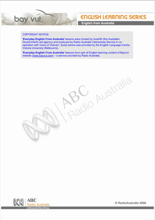 COPYRIGHT NOTICE:
'Everyday English From Australia' lessons were funded by AusAID (the Australian
Government's aid agency) and produced by Radio Australia Vietnamese Service in co-
operation with Voice of Vietnam. Script advice was provided by the English Language Centre,
Victoria University (Melbourne).
'Everyday English From Australia' lessons form part of English learning content of BayVut
website (www.bayvut.com) – a service provided by Radio Australia.
 