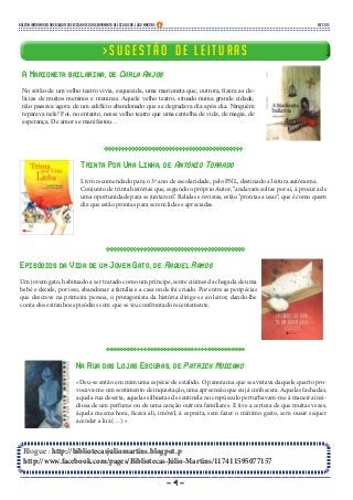 - 4 -
Blogue : http://bibliotecasjuliomartins.blogpot.p
http://www.facebook.com/pages/Bibliotecas-Júlio-Martins/117411595077157
> S u g e s t ã o d e l e i t u r a s> S u g e s t ã o d e l e i t u r a s
A Marioneta bailarina, de Carla Anjos
No sótão de um velho teatro vivia, esquecida, uma marioneta que, outrora, fizera as de-
lícias de muitos meninos e meninas. Aquele velho teatro, situado numa grande cidade,
não passava agora de um edifício abandonado que se degradava dia após dia. Ninguém
reparava nele! Foi, no entanto, nesse velho teatro que uma centelha de vida, de magia, de
esperança. De amor se manifestou…
Boletim Informativo das Bibliotecas Escolares do Agrupamento de Escolas Dr. Júlio Martins fev 2015
Trinta Por Uma Linha, de António Torrado
Livro recomendado para o 3º ano de escolaridade, pelo PNL, destinado a leitura autónoma.
Conjunto de trinta histórias que, segundo o próprio Autor, “andavam soltas por aí, à procura de
uma oportunidade para se juntarem”. Relidas e revistas, estão “prontas a usar”, que é como quem
diz que estão prontas para serem lidas e apreciadas.
Episódios da Vida de um Jovem Gato, de Raquel Ramos
Um jovem gato, habituado a ser tratado como um príncipe, sente ciúmes da chegada de uma
bebé e decide, por isso, abandonar a família e a casa onde foi criado. Por entre as peripécias
que descreve na primeira pessoa, o protagonista da história dirige-se ao leitor, dando-lhe
conta dos estranhos episódios com que se viu confrontado recentemente.
Na Rua das Lojas Escuras, de Patrick Modiano
«Deu-se então em mim uma espécie de estalido. O panorama que se avistava daquele quarto pro-
vocava-me um sentimento de inquietação, uma apreensão que eu já conhecera. Aquelas fachadas,
aquela rua deserta, aquelas silhuetas de sentinela no crepúsculo perturbavam-me à maneira insi-
diosa de um perfume ou de uma canção outrora familiares. E tive a certeza de que muitas vezes,
àquela mesma hora, ficava ali, imóvel, à espreita, sem fazer o mínimo gesto, sem ousar sequer
acender a luz.(…).»
 