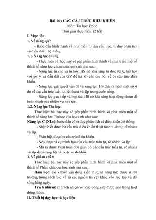 Bài 16 : CÁC CẤU TRÚC ĐIỀU KHIỂN
Môn: Tin học lớp: 6
Thời gian thực hiện: (2 tiết)
I. Mục tiêu
1. Về năng lực:
- Bước đầu hình thành và phát triển tư duy cấu trúc, tư duy phân tích
và điều khiển hệ thống.
1.1. Năng lực chung
- Thực hiện bài học này sẽ góp phần hình thành và phát triển một số
thành tố năng lực chung của học sinh như sau:
- Năng lực tự chủ và tự học: HS có khả năng tự đọc SGK, kết hợp
với gợi ý và dẫn dắt của GV để trả lời các câu hỏi về ba cấu trúc điều
khiển.
- Năng lực giải quyết vấn đề và sáng tạo: HS đưa ra thêm một số ví
dụ về các cấu trúc tuần tự, rẽ nhánh và lặp trong cuộc sống.
- Năng lực giao tiếp và hợp tác: HS có khả năng hoạt động nhóm để
hoàn thành các nhiệm vụ học tập.
1.2. Năng lực Tin học
Thực hiện bài học này sẽ góp phần hình thành và phát triển một số
thành tố năng lực Tin học của học sinh như sau:
Năng lực C (NLc): bước đầu có tư duy phân tích và điều khiển hệ thống:
- Nhận biết được ba cấu trúc điều khiển thuật toán: tuần tự, rẽ nhánh
và lặp.
- Phân biệt được ba cấu trúc điều khiển.
- Nêu được ví dụ minh họa của cấu trúc tuần tự, rẽ nhánh và lặp.
- Mô tả được thuật toán đơn giản có các cấu trúc tuần tự, rẽ nhánh
và lặp dưới dạng liệt kê hoặc sơ đồ khối.
3. Về phẩm chất:
Thực hiện bài học này sẽ góp phần hình thành và phát triển một số
thành tố Phẩm chất của học sinh như sau:
Ham học: Có ý thức vận dụng kiến thức, kĩ năng học được ở nhà
trường, trong sách báo và từ các nguồn tin cậy khác vào học tập và đời
sống hằng ngày.
Trách nhiệm: có trách nhiệm với các công việc được giao trong hoạt
động nhóm.
II. Thiết bị dạy học và học liệu
 