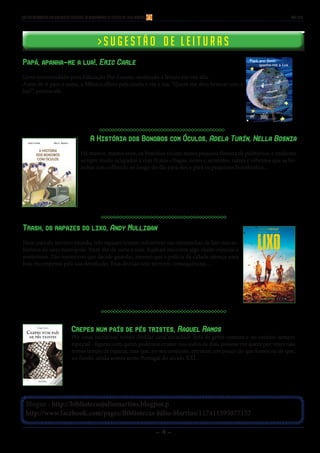 - 4 -
Blogue : http://bibliotecasjuliomartins.blogpot.p
http://www.facebook.com/pages/Bibliotecas-Júlio-Martins/117411595077157
> S u g e s t ã o d e l e i t u r a s> S u g e s t ã o d e l e i t u r a s
Boletim Informativo das Bibliotecas Escolares do Agrupamento de Escolas Dr. Júlio Martins mar 2015
Papá, apanha-me a lua!, Eric Carle
Livro recomendado para Educação Pré-Escolar, destinado a leitura em voz alta.
Antes de ir para a cama, a Mónica olhou pela janela e viu a lua. “Quem me dera brincar com a
lua!”, pensou ela.
A História dos Bonobos com Óculos, Adela Turín, Nella Bosnia
Há muitos, muitos anos, os bonobos viviam numa pequena floresta de paletúvios, e andavam
sempre muito ocupados a roer frutos e bagas, nozes e sementes, raízes e rebentos que as bo-
nobas iam colhendo ao longo do dia para eles e para os pequenos bonobinhos...
Trash, os rapazes do lixo, Andy Mulligan
Num país do terceiro mundo, três rapazes tentam sobreviver nas montanhas de lixo nos su-
búrbios de uma metrópole. Num dia de sorte e azar, Raphael encontra algo muito especial e
misterioso. Tão misterioso que decide guardar, mesmo que a polícia da cidade ofereça uma
bela recompensa pela sua devolução. Essa decisão traz terríveis consequências…
Crepes num país de pés tristes, Raquel Ramos
Por estas narrativas vemos desfilar uma sociedade feita de gente comum e no entanto sempre
especial - figuras com quem podemos cruzar-nos todos os dias, pessoas em quem por vezes não
temos tempo de reparar, mas que, no seu conjunto, retratam um pouco do que fomos ou do que,
no fundo, ainda somos neste Portugal do século XXI.
 