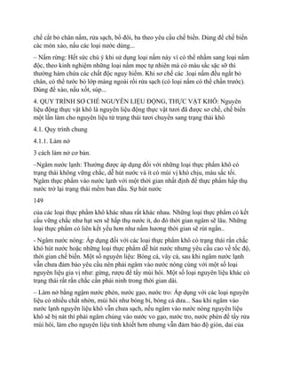 chế cắt bỏ chân nấm, rửa sạch, bổ đôi, ba theo yêu cầu chế biến. Dùng để chế biến
các món xào, nấu các loại nước dùng...
– Nấm rừng: Hết sức chú ý khi sử dụng loại nấm này vì có thể nhầm sang loại nấm
độc, theo kinh nghiệm những loại nấm mọc tự nhiên mà có màu sắc sặc sỡ thì
thường hàm chứa các chất độc nguy hiểm. Khi sơ chế các .loại nấm đều ngắt bỏ
chân, có thể tước bỏ lớp màng ngoài rồi rửa sạch (có loại nấm có thể chần trước).
Dùng để xào, nấu xốt, súp...
4. QUY TRÌNH SƠ CHẾ NGUYÊN LIỆU ĐỘNG, THỰC VẬT KHÔ: Nguyên
liệu động thực vật khô là nguyên liệu động thực vật tươi đã được sơ chế, chế biến
một lần làm cho nguyên liệu từ trạng thái tươi chuyển sang trạng thái khô
4.1. Quy trình chung
4.1.1. Làm nở
3 cách làm nở cơ bản.
–Ngâm nước lạnh: Thường được áp dụng đối với những loại thực phẩm khô có
trạng thái không vững chắc, dễ hút nước và ít có mùi vị khó chịu, màu sắc tối.
Ngâm thực phẩm vào nước lạnh với một thời gian nhất định để thực phẩm hấp thụ
nước trở lại trạng thái mềm ban đầu. Sự hút nước
149
của các loại thực phẩm khô khác nhau rất khác nhau. Những loại thực phẩm có kết
cấu vững chắc như hạt sen sẽ hấp thụ nước ít, do đó thời gian ngâm sẽ lâu. Những
loại thực phẩm có liên kết yếu hơn như nấm hương thời gian sẽ rút ngắn..
- Ngâm nước nóng: Áp dụng đối với các loại thực phẩm khô có trạng thái rắn chắc
khó hút nước hoặc những loại thực phẩm dễ hút nước nhưng yêu cầu cao về tốc độ,
thời gian chế biến. Một số nguyên liệu: Bóng cá, vây cá, sau khi ngâm nước lạnh
vẫn chưa đảm bảo yêu cầu nên phải ngâm vào nước nóng cùng với một số loại
nguyên liệu gia vị như: gừng, rượu để tẩy mùi hôi. Một số loại nguyên liệu khác có
trạng thái rất rắn chắc cần phải ninh trong thời gian dài.
– Làm nở bằng ngậm nước phèn, nước gạo, nước tro: Áp dụng với các loại nguyên
liệu có nhiều chất nhờn, mùi hôi như bóng bì, bóng cá dưa... Sau khi ngâm vào
nước lạnh nguyên liệu khô vẫn chưa sạch, nếu ngâm vào nước nóng nguyên liệu
khô sẽ bị nát thì phải ngâm chúng vào nước vo gạo, nước tro, nước phèn để tẩy rửa
mùi hôi, làm cho nguyên liệu tinh khiết hơn nhưng vẫn đảm bảo độ giòn, dai của
 