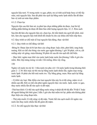 nguyên liệu tươi. Vì trong nước vo gạo, phèn, tro có tính acid hoặc base có thể tẩy
màu, mùi nguyên liệu. Sau đó phải rửa sạch lại bằng nước lạnh nhiều lần để đảm
bảo vệ sinh an toàn thực phẩm.
4.1.2. Chọn lọc
Nguyên liệu sau khi làm nở, ta phải lựa chọn những phần ăn được, loại bỏ kỹ
những phần không ăn được để đảm bảo chất lượng nguyên liệu. 4.1.3. Rira sach
Sau khi đã làm cho nguyên liệu nở, chọn lọc, thì tiến hành rửa sạch hết nhớt, mùi
hôi, làm cho nguyên liệu tinh khiết để chuẩn bị cho các khâu chế biến tiếp theo.
4.2. Quy trình sơ chế một số loại nguyên liệu động, thực vật khô
4.2.1. Quy trình sơ chế động vật khô
-Bóng bì: Được làm từ bì lợn theo các công đoạn: luộc chín, phơi khô, rang hoặc
nướng. Khi sơ chế cho bóng vào nước gạo ngâm khoảng 1 giờ 30 phút, vớt ra, cắt
miếng ướp với gừng, rượu khoảng 30 phút rồi sau đó rửa sạch để chế biến.
– Mực khô: ngâm mực khô vào nước lạnh hoặc nước ấm khoảng 3 đến 4 giờ cho
mềm. Bóc lớp màng mỏng và mắt. Cắt miếng, khía vẩy rồng.
150
Ngâm với nước tro (tỷ lệ: 1 thìa nước tro pha với 1 lít nước lạnh) trong khoảng thời
gian 2 - 2 30. Khi mực nở thì rửa lại bằng nước lạnh nhiều lần, ngâm mực trong
nước lạnh 10 phút cho hết mùi nước tro. Tầy bằng gừng, rượu. Rửa sạch lại bằng
nước lạnh.
– Cá khô các loại: Đặc điểm của loại nguyên liệu này là có độ cứng, mặm và có
nhiều sạn đất. Khi sơ chế cần phải ngâm nguyên liệu vào nước. lạnh, nước vo gạo,
thay nước nhiều lần để rửa sạch và đỡ mặn.
-Thịt hun khói: Có thể rửa sạch bằng nước nóng ở nhiệt độ 60 độ đến 70 độ C hoặc
để ngoài không khí thời gian 2 đến 3 giờ cho thịt mềm trở lại. phần nên không phải
thực hiện các công đoạn trên.
– Thịt ướp muối; Có độ cứng và độ mặn. Trước hết rửa sạch muối rồi ngâm vào
nước ấm thay nước nhiều lần để giảm độ mặm.
4.2.2. Sơ chế nguyên liệu thực vật khô
 