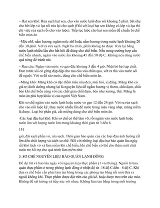 – Hạt sen khô: Rửa sạch hạt sen, cho vào nước lạnh đun sôi khoảng 5 phút. Sát nhẹ
cho hết lớp vỏ lụa rồi rửa lại cho sạch (Đối với loại hạt sen không có lớp vỏ lụa thì
chỉ việc rửa sạch rồi cho vào luộc). Tiếp tục luộc cho hạt sen mềm để chuẩn bị chế
biến món ăn.
–Mộc nhĩ, nấm hương: ngâm mộc nhĩ hoặc nấm hương trong nước lạnh khoảng 20
đến 30 phút. Vớt ra rửa sạch. Ngắt bỏ chân, phần không ăn được. Rửa lại bằng
nước lạnh nhiều lần cho hết hôi để dùng cho chế biến. Nếu trong trường hợp cần
chế biến nhanh, ngâm vào nước ấm khoảng 45 đến 50 độ C. Không nên dùng nước
quá nóng để tránh nát.
– Rau câu: Ngâm vào nước vo gạo đặc khoảng 3 đến 4 giờ. Nhặt bỏ hét tąp chất.
Đun nước sôi có gừng đập dập cho rau câu vào chần qua, vớt ra thả vào nước sôi
để nguội. Vớt ra để ráo nước, dùng cho chế biến món ăn.
–Măng khô: Măng khô có đặc điểm màu nâu đen, mùi hôi, vị đắng. Măng khô có
giá trị dinh dưỡng nhưng lại là nguyên liệu dễ ngấm hương vị thơm, chất đạm, chất
béo khi chế biến cùng với các chất giàu chất đạm, béo như xương, thịt. Măng là
món ăn phù hợp khẩu vị của người Việt Nam.
Khi sơ chế ngâm vào nước lạnh hoặc nước vo gạo 12 đến 24 giờ. Với ra rửa sạch
cho vào nồi luộc kỹ, thay nước nhiều lần để nước trong màu vàng nhạt, măng mềm
là được. Loại bỏ phần già, cắt miếng dùng cho chế biến món ăn.
-Các loại đậu hạt khô: Khi sơ chế có thể làm vỡ, rồi ngâm vào nước lạnh hoặc
nước ấm với lượng nước lớn trong khoảng thời gian từ 3 đến 6
151
giờ, đãi sạch phần vỏ, rửa sạch. Thời gian bảo quản của các loại đậu ảnh hưởng rất
lớn đến chất lượng và cách sơ chế. Đối với những loại đậu hạt bảo quản lâu ngày
rất khó tách vỏ và làm mềm khi chế biến, khi chế biến có thể cho thêm một chút
nước tro hỗ trợ cho quá trình làm mềm nhừ.
5. SƠ CHẾ NGUYÊN LIỆU BẢO QUẢN LẠNH ĐÔNG
Để dự trữ và bảo lâu ngày với nguyên liệu thực phẩm (1 vài tháng). Người ta bảo
quản thực phẩm ở trong phòng lạnh đông ở nhiệt độ từ -18 độ C đến - 8 độ C. Khi
đưa ra chế biến cần phải làm tan băng trong các phòng tan băng rồi mới đưa ra
ngoài không khí. Thực phẩm được đặt trên các giá kế, hoặc được treo trên các móc.
Không để sát tường và tiếp xúc với nhau. Không làm tan băng trong môi trường
 