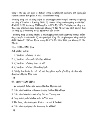 nước vì như vậy làm giảm tối đa hàm lượng các chất dinh dưỡng và ảnh hưởng đến
vệ sinh an toàn thực phẩm. Có hai cách làm tan băng.
-Phương pháp làm tan băng chậm: Là phương pháp tan băng từ từ trong các phòng
tan băng. Có ít nhất là 3 phòng. Nhiệt độ của các phòng tan băng tăng từ -18 độ C
đến 8 độ C. Độ ẩm tương đối không khí là 90% đến 95 %. Thời gian tan băng phụ
thuộc vào khối lượng của thực phẩm khoảng 48 đến 72 giờ. Quá trình này kết thúc
khi nhiệt độ ở bên trong mô cơ đạt từ 0 độ đến 1 độ C.
– Phương pháp tan băng nhanh: là phương pháp làm tan băng trong đó thực phẩm
được chuyển từ nơi có chế độ bảo quản lạnh đông đến các phòng tan bằng có nhiệt
độ là 20 đến 25 độC với độ ẩm tương đối 85% đến 95%. Thời gian khoảng 12 đến
24 giờ.
CÂU HỎI LƯỢNG GIÁ
Anh chị hãy mô tả:
1. Kỹ thuật sơ chế động vật tươi
2. Kỹ thuật sơ chế nguyên liệu thực vật tươi
3. Kỹ thuật sơ chế động, thực vật khô
4. Kỹ thuật sơ chế thực phẩm đông lạnh
5. Bài tập thực hành: Sơ chế 1 số loại thực phẩm nguồn gốc động vật, thực vật
dạng tươi, khô và đông lạnh
152
TÀI LIỆU THAM KHẢO
1. Vệ sinh dinh dưỡng của trường Đại học Thương mại.
2. Giáo trình hoá thực phẩm của trường Đại học Bách khoa
3. Giáo trình hóa sinh của trường Đại học Thương mại.
4. Bảng thành phần hóa học thức ăn Việt Nam.
5. The theory of catering của Kinton ceserani & Foskett.
6. Giáo trình nghiệp vụ nấu ăn của dự án VIE002.
153
 