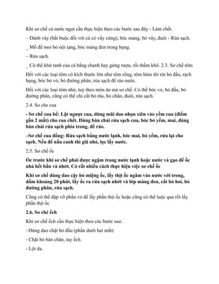 Khi sơ chế cả nước ngọt cần thực hiện theo các bước sau đây - Làm chết.
– Đánh vây (bắt buộc đối với cá có vẩy cứng), bóc mang, bỏ vây, đuôi - Rửa sạch.
_ Mổ để moi bỏ nội tạng, bóc màng đen trong bụng.
– Rửa sạch.
_ Có thể khử tanh của cá bằng chanh hay gừng rượu, rồi thấm khô. 2.3. Sơ chế tôm
Đối với các loại tôm có kích thước lớn như tôm rồng, tôm hùm thì rút bỏ đầu, rạch
bụng, bóc bỏ vỏ, bỏ đường phân, rửa sạch để ráo nước.
Đối với các loại tôm nhỏ, tuỳ theo món ăn mà sơ chế. Có thể bóc vỏ, bỏ đầu, bỏ
đường phân, cũng có thể chỉ cắt bỏ râu, bỏ chân, đuôi, rửa sạch.
2.4. So che cua
- Sơ chế cua bể: Lật ngược cua, dùng mũi dao nhọn xiên vào yếm cua (điểm
gần 2 mắt) cho cua chết. Dùng bàn chải rửa sạch cua, bóc bỏ yếm, mai, dùng
bàn chải rửa sạch phía trong, để ráo.
–Sơ chế cua đồng: Rửa sạch bằng nước lạnh, bóc mai, bỏ yếm, rửa lại cho
sạch. Nếu để nấu canh thì giã nhỏ, lọc lấy nước.
2.5. Sơ chế ốc
Ốc trước khi sơ chế phải được ngậm trong nước lạnh hoặc nước và gạo để ốc
nhả hết bẩn và nhớt. Có rất nhiều cách thực hiện việc sơ chế ốc
Khi sơ chế dùng dao cậy bỏ miệng ốc, lấy thịt ốc ngâm vào nước với trong,
dấm khoảng 20 phút, lấy ốc ra rửa sạch nhớt và lớp màng đen, cắt bỏ hoi, bỏ
đường phân, rửa sạch.
Cũng có thể đập vỡ phần vỏ để lấy phần thịt ốc hoặc cũng có thể luộc qua rồi lấy
phần thịt ốc
2.6. So ché ếch
Khi sơ chế ếch cần thực hiện theo các bước sau:
~Dùng dao chặt bỏ đầu (phần dưới hai mắt)
- Chặt bỏ bàn chân, tay ếch.
- Lột da.
 