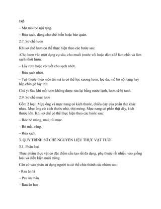 143
– Mở moi bỏ nội tạng.
– Rửa sạch, dùng cho chế biến hoặc bảo quản.
2.7. Sơ chế lươn
Khi sơ chế lươn có thể thực hiện theo các bước sau:
-Cho lươn vào một dụng cụ sâu, cho muối (nước vôi hoặc dấm) để làm chết và làm
sạch nhớt lươn.
– Lấy rơm hoặc có tuốt cho sạch nhớt.
– Rửa sạch nhớt.
– Tuỳ thuộc theo món ăn mà ta có thể lọc xương lươn, lọc da, mổ bỏ nội tạng hay
hấp chín gỡ lấy thịt.
Chú ý: Sau khi mổ lươn không được rửa lại bằng nước lạnh, lươn sẽ bị tanh.
2.9. Sơ chế mực tươi
Gồm 2 loại: Mực ống và mực nang có kích thước, chiều dày của phần thịt khác
nhau. Mực ống có kích thước nhỏ, thịt mỏng. Mực nang có phần thịt dày, kích
thước lớn. Khi sơ chế có thể thực hiện theo các bước sau:
– Bóc bỏ màng, mai, túi mực.
– Bỏ mắt, răng.
– Rửa sạch.
3. QUY TRÌNH SƠ CHẾ NGUYÊN LIỆU THỰC VẬT TƯƠI
3.1. Phân loại
Thực phẩm thực vật có đặc điểm cấu tạo rất đa dạng, phụ thuộc rất nhiều vào giống
loài và điều kiện nuôi trồng.
Căn cứ vào phần sử dụng người ta có thể chia thành các nhóm sau:
- Rau ăn lá
– Pau ăn thân
– Rau ăn hoa
 