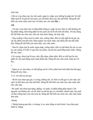 món xào.
-Cần ta: Lựa chọn các cây cần xanh, ngọn to, mập, non, không bị giập nát. Sơ chế
nhặt sạch rễ, lá già rồi rửa sạch, sau cắt khúc theo yêu cầu chế biến. Dùng để chế
biến các món canh, món xào với thủy sản, các món lầu ...
145
– Tỏi tây: Lựa chọn cây có thân phần trắng to, mập, lá non. Khi sơ chế thường chỉ
lấy phần trắng, tách từng phần lá rửa sạch các kẽ lá rối mới cắt khúc. Tôi tây dùng
để chế biến các món xào, nấu các loại nước dùng, các loại xúp.
– Rau muống: Chọn loại lá xanh, non, cuống mềm. Khi sơ chế ngắt bỏ lá già, ủa,
chỉ lấy phần non bên trên. Đem ngâm vào nước lạnh, rửa nhiều lần cho hết chất
bẩn. Dùng để chế biến các món luộc, xào, nấu canh...
– Rau bí: chọn loại lá xanh, ngọn mập, cuống mềm. Khi sơ chế được bỏ các sơ của
lá, của cuống. Có thể vò qua cho rau mềm, sau đó rửa sạch bằng nước lạnh...Dùng
để xào, luộc...
-Cải xoong: chọn loại lá non, nhỏ, đều nhau, thân mềm. Khi sơ chế loại bỏ các
phần rễ, rửa sạch bằng nước lạnh nhiều lần. Dùng để xào, nấu canh, hoặc ăn với
lẩu...
i
- Ngọn su su: lựa chọn, sơ chế giống rau bí. Chú ý phải tươi mới đảm bảo độ ngọt.
Dùng để xào, luộc...
3.3.3. Sơ chế rau ăn quả
– Bí đỏ: lựa chọn quả già, vỏ cứng, không sứt, vỡ. Khi sơ chế gọt vỏ, bỏ ruột, rửa
sạch và thái theo yêu cầu chế biến. Dùng để chế biến các món xào, nấu canh, nấu
che, nấu xúp.
–Bí xanh: lựa chọn quả nặng, phẳng, vỏ xanh, có phấn trắng phía ngoài. Còn
nguyên vẹn không sứt, vỡ nát. Khi sơ chế thì gọt vỏ, cắt khúc, khoát ruột, rửa sạch
và thái miếng theo yêu cầu món ăn. Dùng để chế biến các món xào, nấu, luộc hoặc
làm mứt.
-Mướp
+ Mướp hương quả nhỏ, vỏ mỏng, ít sơ, màu trắng có mùi thơm. Lựa chọn quả
bánh tẻ, thẳng.
 