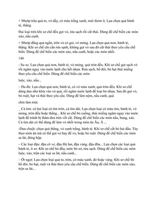 + Mướp trâu quả to, vỏ dầy, có màu trắng xanh, mùi thơm ít. Lựa chọn quả bánh
tẻ, thẳng.
Hai loại trên khi sơ chế đều gọt vỏ, rửa sạch rồi cắt thái. Dùng để chế biến các món
xào, nấu canh.
+ Mướp đắng quả ngắn, trên vỏ có gai, vỏ mỏng. Lựa chọn quả non, bánh tẻ,
thẳng. Khi sơ chế chỉ cần rửa sạnh, không gọt vỏ sau đó cắt thái theo yêu cầu chế
biến. Dùng để chế biến các món xào, nấu canh, hoặc các món nhồi.
146
- Su su: Lựa chọn quả non, bánh tẻ, vỏ mỏng, quả tròn đều. Khi sơ chế gọt sạch vỏ
rồi ngâm ngay vào nước lạnh cho hết nhựa. Rửa sạch, bổ đôi, bỏ hạt thái miếng
theo yêu cầu chế biến. Dùng để chế biến các món
luộc, xào, nấu...
– Đu đủ: Lựa chọn quả non, bánh tẻ, có vỏ màu xanh, quả tròn đều. Khi sơ chế
dùng dao nhỏ khía vào vỏ quả, rồi ngâm nước lạnh để loại bỏ nhựa. Sau đó gọt vỏ,
bỏ ruột, hạt và thái theo yêu cầu. Dùng để làm nộm, nấu canh, quả
chín làm mút.
_ Cà tím: có hai loại cà tím tròn, cà tím dài. Lựa chọn loại có màu tím, bánh tẻ, vỏ
mỏng, tròn đều hoặc thắng... Khi sơ chế bỏ cuống, thái miếng ngâm ngay vào nước
lạnh để tránh bị thâm đen trên vết cắt. Dùng để chế biến các món nấu, bung, xào.
Cà tím dài có thể dùng để làm vỏ nhồi trong món ăn Âu, Á ...
-Dưa chuột: chọn quả thẳng, vỏ xanh trắng, bánh tẻ. Khi sơ chế cắt bỏ hai đầu. Tùy
theo món ăn mà có thể gọt vỏ hay để vỏ, hoặc bỏ ruột. Dùng để chế biến các món
sa lát, đóng hộp.
– Các loại đậu: đậu cô ve, đậu Hà lan, đậu vàng, đậu đũa... Lựa chọn các loại quả
bánh tẻ, ít sơ. Khi sơ chế bỏ đầu, tước bỏ sơ, rửa sạch. Dùng để chế biến các món
luộc, xào, trộn các loại sa lát, nấu canh...
– Ớt ngọt: Lựa chọn loại quả to, tròn, có màu xanh, đỏ hoặc vàng. Khi sơ chế thì
bổ đôi, bỏ hạt, ruột và thái theo yêu cầu chế biến. Dùng để chế biến các món xào,
trộn sa lát...
 