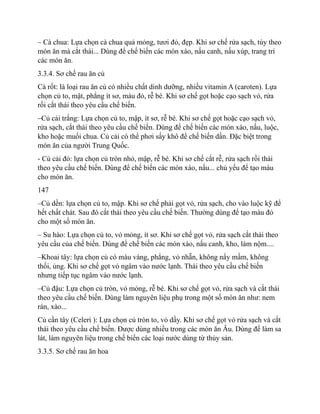 – Cà chua: Lựa chọn cà chua quả mỏng, tươi đỏ, đẹp. Khi sơ chế rửa sạch, tùy theo
món ăn mà cắt thái... Dùng để chế biến các món xào, nấu canh, nấu xúp, trang trí
các món ăn.
3.3.4. Sơ chế rau ăn củ
Cà rốt: là loại rau ăn củ có nhiều chất dinh dưỡng, nhiều vitamin A (caroten). Lựa
chọn củ to, mật, phẳng ít sơ, màu đỏ, rễ bé. Khi sơ chế gọt hoặc cạo sạch vỏ, rửa
rồi cắt thái theo yêu cầu chế biến.
–Củ cải trắng: Lựa chọn củ to, mập, ít sơ, rễ bé. Khi sơ chế gọt hoặc cạo sạch vỏ,
rửa sạch, cắt thái theo yêu cầu chế biến. Dùng để chế biến các món xào, nấu, luộc,
kho hoặc muối chua. Củ cải có thể phơi sấy khô để chế biến dần. Đặc biệt trong
món ăn của người Trung Quốc.
- Củ cải đỏ: lựa chọn củ tròn nhỏ, mập, rễ bé. Khi sơ chế cắt rễ, rửa sạch rồi thái
theo yêu cầu chế biến. Dùng để chế biến các món xào, nấu... chủ yếu để tạo màu
cho món ăn.
147
–Củ dền: lựa chọn củ to, mập. Khi sơ chế phải gọt vỏ, rửa sạch, cho vào luộc kỹ để
hết chất chát. Sau đó cắt thái theo yêu cầu chế biến. Thường dùng để tạo màu đỏ
cho một số món ăn.
– Su hào: Lựa chọn củ to, vỏ mỏng, ít sơ. Khi sơ chế gọt vỏ, rửa sạch cắt thái theo
yêu cầu của chế biến. Dùng để chế biến các món xào, nấu canh, kho, làm nộm....
–Khoai tây: lựa chọn củ có màu vàng, phẳng, vỏ nhẵn, không nẩy mầm, không
thối, ủng. Khi sơ chế gọt vỏ ngâm vào nước lạnh. Thái theo yêu cầu chế biến
nhưng tiếp tục ngâm vào nước lạnh.
–Củ đậu: Lựa chọn củ tròn, vỏ mỏng, rễ bé. Khi sơ chế gọt vỏ, rửa sạch và cắt thái
theo yêu cầu chế biến. Dùng làm nguyên liệu phụ trong một số món ăn như: nem
rán, xào...
Củ cần tây (Celeri ): Lựa chọn củ tròn to, vỏ dầy. Khi sơ chế gọt vỏ rửa sạch và cắt
thái theo yêu cầu chế biến. Được dùng nhiều trong các món ăn Âu. Dùng để làm sa
lát, làm nguyên liệu trong chế biến các loại nước dùng từ thủy sản.
3.3.5. Sơ chế rau ăn hoa
 