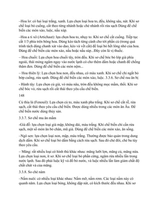 –Hoa lơ: có hai loại trắng, xanh. Lựa chọn loại hoa to, đều, không sâu, nát. Khi sơ
chế loại bỏ cuống, cắt theo từng nhánh hoặc chẻ nhánh rồi rửa sạch Dùng để chế
biến các món xào, luộc, nấu xúp.
–Hoa a ti xô (Artichaut): lựa chọn hoa to, nhụy to. Khi sơ chế cắt cuống. Tiếp tục
cắt 1/3 phía trên bông hoa. Dùng kéo tách từng cánh cho tới phần củ (trong quá
trình tách dùng chanh xát vào dao, kéo và vết cắt) để loại bỏ hết lông nhỏ của hoa.
Dùng để chế biến các món xào, nấu hoặc nấu súp...Đây còn là vị thuốc.
– Hoa chuối: Lựa chọn hoa chuối tây, tròn đều. Khi sơ chế bóc bỏ lớp già phía
ngoài, thái mỏng ngâm ngay vào nước lạnh có cho thêm dấm hoặc chanh để chống
thâm đen. Dùng để chế biến các món nộm...
– Hoa thiên lý: Lựa chọn hoa non, đều nhau, có màu xanh. Khi sơ chế chỉ ngắt bỏ
bớp cuống, rửa sạnh. Dùng để chế biến các món xào, luộc. 3.3.6. Sơ chế rau ăn bị
- Hành tây: Lựa chọn củ già, vỏ màu nâu, tròn đều không mọc mầm, thối. Khi sơ
chế bóc vỏ, rửa sạch rồi cắt thái theo yêu cầu chế biến.
148
Củ thìa là (Fenouil): Lựa chọn củ to, màu xanh pha trắng. Khi sơ chế cắt rễ, rửa
sạch, cắt thái theo yêu cầu chế biến. Được dùng nhiều trong các món ăn Âu. Để
chế biến nước dùng thủy sản.
3.3.7. Sơ chế mu ăn mầm
-Giá đỗ: lựa chọn loại giá mập, không dài, màu trắng. Khi chế biến chỉ cần rửa
sạch, một số món ăn bỏ chân, mũ giá. Dùng để chế biến các món xào, ăn sống.
–Ngó sen: lựa chọn loại non, mập, màu trắng. Thường được bảo quản trong dung
dịch dấm. Khi sơ chế loại bỏ dấm bằng cách rửa sạch. Sau đó chẻ đôi, chẻ ba tùy
theo yêu cầu.
– Măng: rất nhiều loại có hình thù khác nhau: măng lưỡi lợn, măng củ, măng nứa.
Lựa chọn loại non, ít sơ. Khi sơ chế loại bỏ phần cứng, ngâm rửa nhiều lần trong
nước lạnh. Sau đó phải luộc kỹ và đổ bỏ nước, và luộc nhiều lần làm giảm chất độ
chất chát và của măng.
3.3.8. So ché nám
–Nấm nuôi: có nhiều loại khác nhau: Nấm mỡ, nấm rơm. Các loại nấm này có
quanh năm. Lựa chọn loại bóng, không dập nát, có kích thước đều nhau. Khi sơ
 