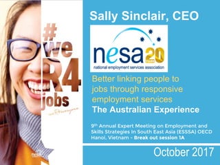 Sally Sinclair, CEO
9th Annual Expert Meeting on Employment and
Skills Strategies In South East Asia (ESSSA) OECD
Hanoi, Vietnam - Break out session 1A
October 2017
Better linking people to
jobs through responsive
employment services
The Australian Experience
 