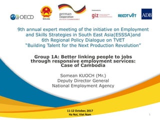 9th annual expert meeting of the initiative on Employment
and Skills Strategies in South East Asia(ESSSA)and
6th Regional Policy Dialogue on TVET
“Building Talent for the Next Production Revolution”
Group 1A: Better linking people to jobs
through responsive employment services:
Case of Cambodia
Somean KUOCH (Mr.)
Deputy Director General
National Employment Agency
11-12 October, 2017
Ha Noi, Viet Nam 1
 