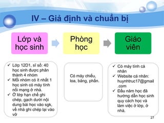 27
IV – Giả định và chuẩn bị
 Lớp 12D1, sĩ số: 40
học sinh đƣợc phân
thành 4 nhóm
 Mỗi nhóm có ít nhất 1
học sinh có máy tính
nối mạng ở nhà.
 Ở lớp hạn chế ghi
chép, gạch dƣới nội
dung bài học vào sgk,
về nhà ghi chép lại vào
vở
Có máy chiếu,
loa, bảng, phấn.
 Có máy tính cá
nhân
 Website cá nhân:
huynhtruc17@gmail
.com
 Đầu năm học đã
hƣớng dẫn học sinh
quy cách học và
làm việc ở lớp, ở
nhà.
Lớp và
học sinh
Phòng
học
Giáo
viên
 