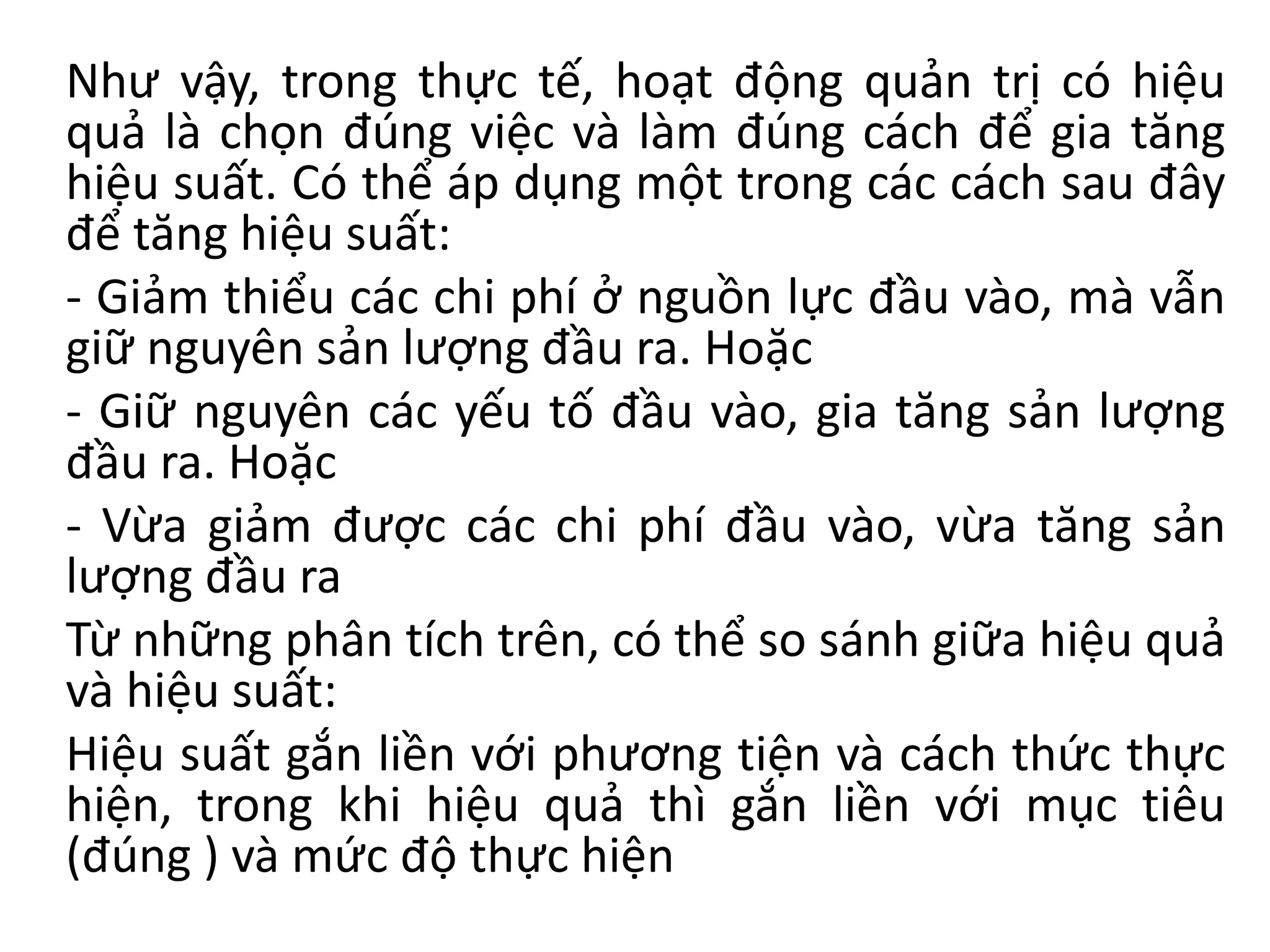 Như vậy, trong thực tế, hoạt động quản trị có hiệu
quả là chọn đúng việc và làm đúng cách để gia tăng
hiệu suất. Có thể áp dụng một trong các cách sau đây
để tăng hiệu suất:
- Giảm thiểu các chi phí ở nguồn lực đầu vào, mà vẫn
giữ nguyên sản lượng đầu ra. Hoặc
- Giữ nguyên các yếu tố đầu vào, gia tăng sản lượng
đầu ra. Hoặc
- Vừa giảm được các chi phí đầu vào, vừa tăng sản
lượng đầu ra
Từ những phân tích trên, có thể so sánh giữa hiệu quả
và hiệu suất:
Hiệu suất gắn liền với phương tiện và cách thức thực
hiện, trong khi hiệu quả thì gắn liền với mục tiêu
(đúng ) và mức độ thực hiện
 