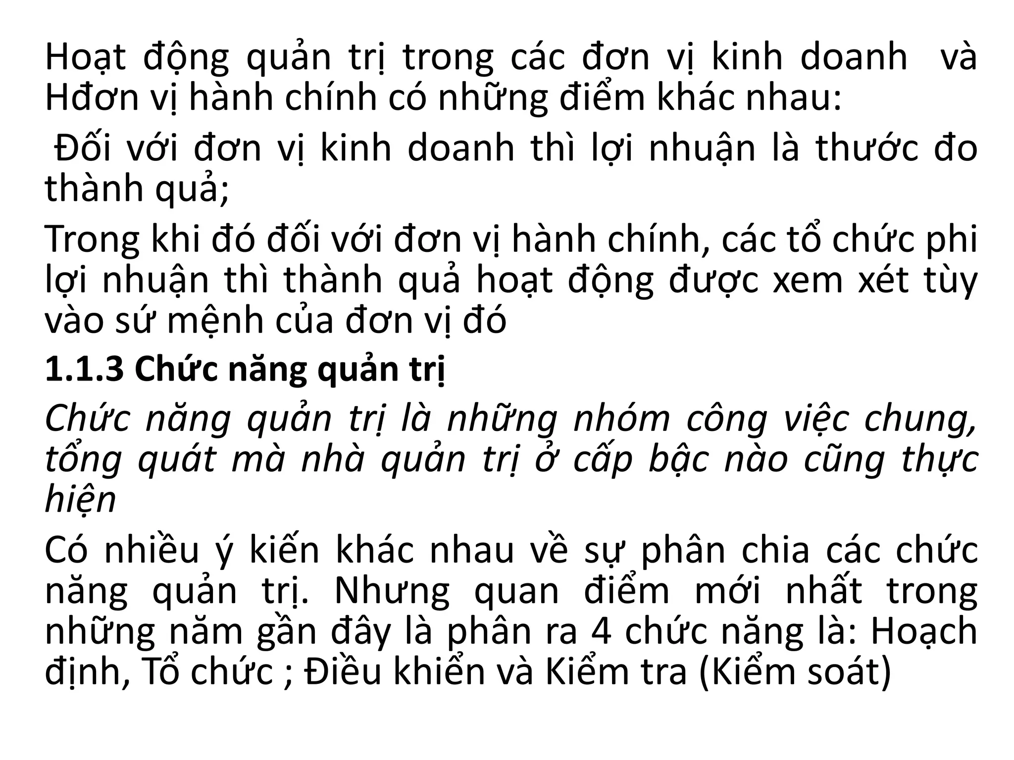Hoạt động quản trị trong các đơn vị kinh doanh và
Hđơn vị hành chính có những điểm khác nhau:
Đối với đơn vị kinh doanh thì lợi nhuận là thước đo
thành quả;
Trong khi đó đối với đơn vị hành chính, các tổ chức phi
lợi nhuận thì thành quả hoạt động được xem xét tùy
vào sứ mệnh của đơn vị đó
1.1.3 Chức năng quản trị
Chức năng quản trị là những nhóm công việc chung,
tổng quát mà nhà quản trị ở cấp bậc nào cũng thực
hiện
Có nhiều ý kiến khác nhau về sự phân chia các chức
năng quản trị. Nhưng quan điểm mới nhất trong
những năm gần đây là phân ra 4 chức năng là: Hoạch
định, Tổ chức ; Điều khiển và Kiểm tra (Kiểm soát)
 