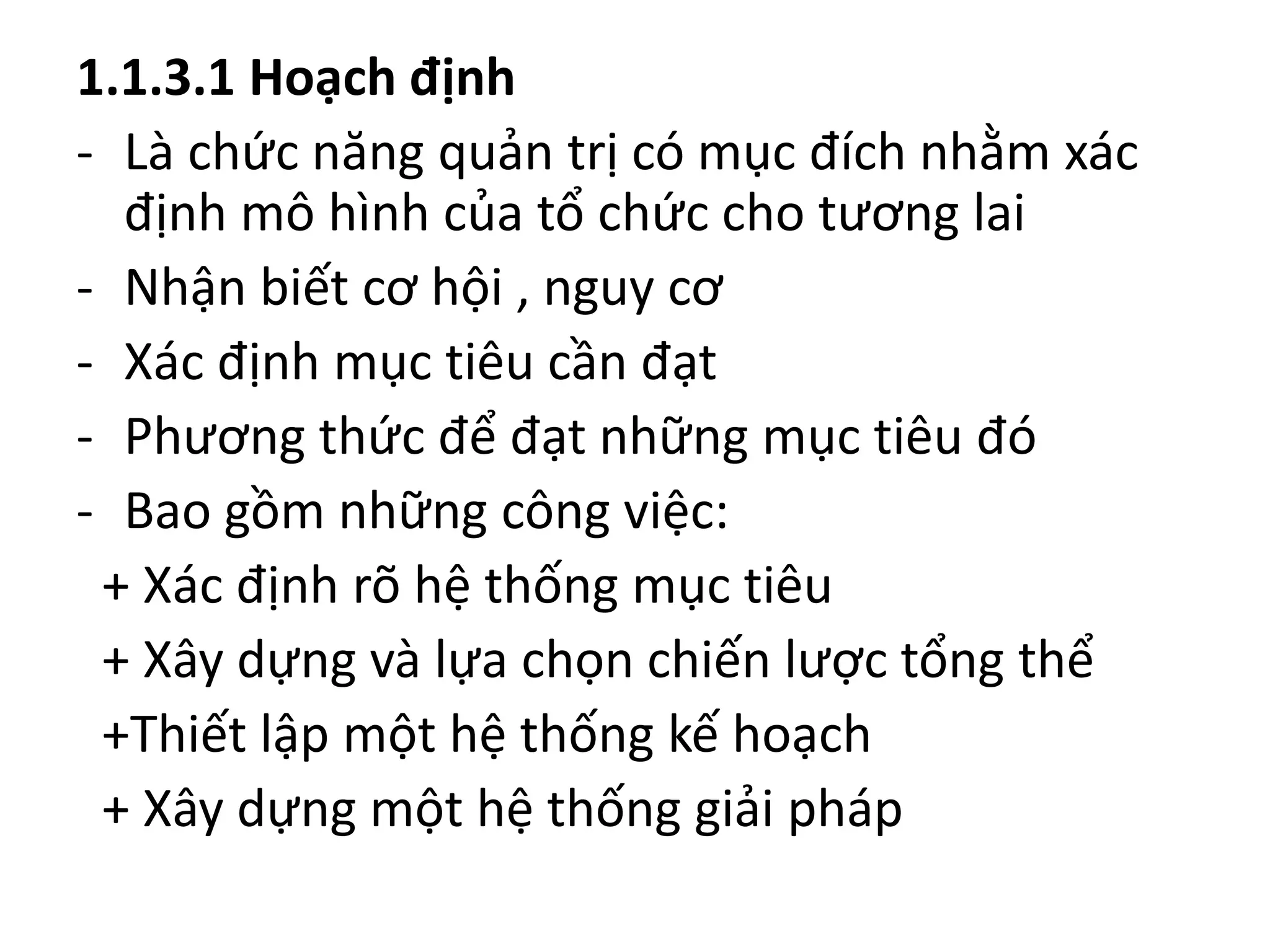 1.1.3.1 Hoạch định
- Là chức năng quản trị có mục đích nhằm xác
định mô hình của tổ chức cho tương lai
- Nhận biết cơ hội , nguy cơ
- Xác định mục tiêu cần đạt
- Phương thức để đạt những mục tiêu đó
- Bao gồm những công việc:
+ Xác định rõ hệ thống mục tiêu
+ Xây dựng và lựa chọn chiến lược tổng thể
+Thiết lập một hệ thống kế hoạch
+ Xây dựng một hệ thống giải pháp
 