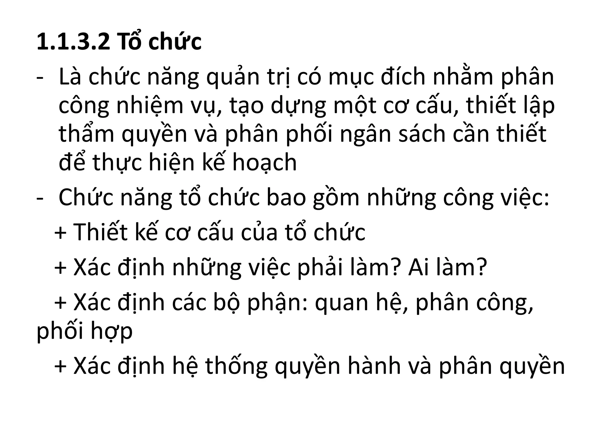 1.1.3.2 Tổ chức
- Là chức năng quản trị có mục đích nhằm phân
công nhiệm vụ, tạo dựng một cơ cấu, thiết lập
thẩm quyền và phân phối ngân sách cần thiết
để thực hiện kế hoạch
- Chức năng tổ chức bao gồm những công việc:
+ Thiết kế cơ cấu của tổ chức
+ Xác định những việc phải làm? Ai làm?
+ Xác định các bộ phận: quan hệ, phân công,
phối hợp
+ Xác định hệ thống quyền hành và phân quyền
 