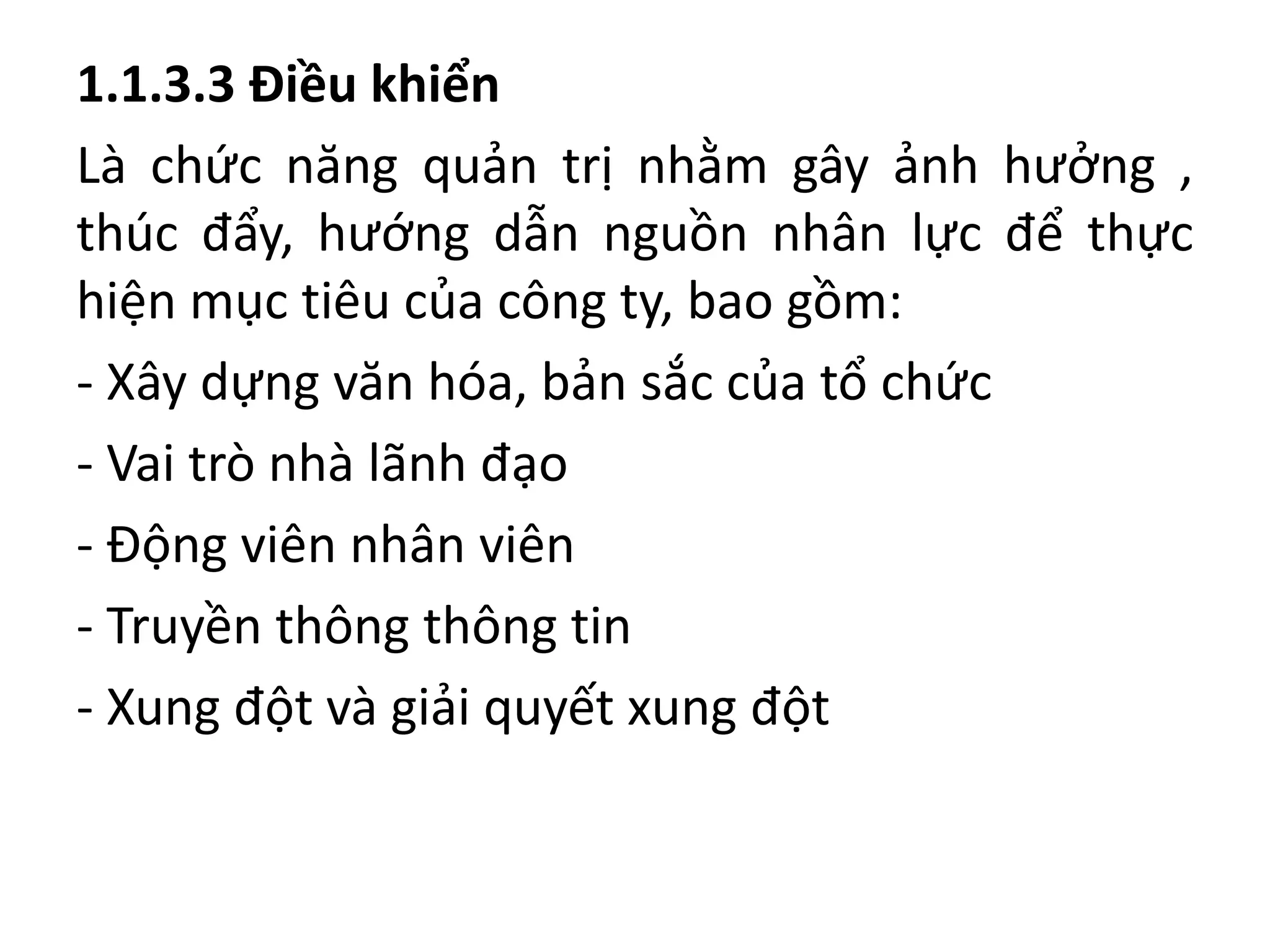1.1.3.3 Điều khiển
Là chức năng quản trị nhằm gây ảnh hưởng ,
thúc đẩy, hướng dẫn nguồn nhân lực để thực
hiện mục tiêu của công ty, bao gồm:
- Xây dựng văn hóa, bản sắc của tổ chức
- Vai trò nhà lãnh đạo
- Động viên nhân viên
- Truyền thông thông tin
- Xung đột và giải quyết xung đột
 