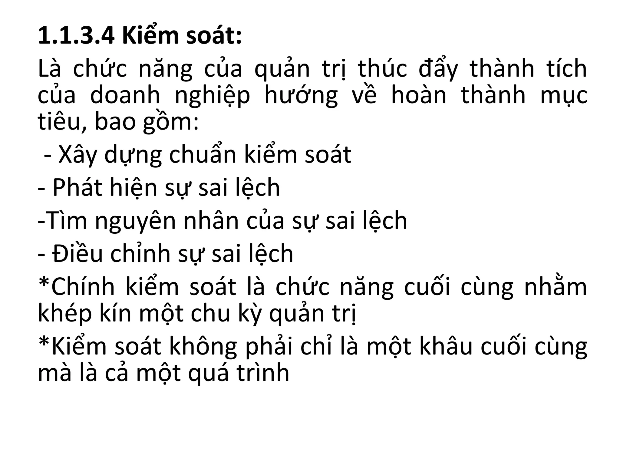 1.1.3.4 Kiểm soát:
Là chức năng của quản trị thúc đẩy thành tích
của doanh nghiệp hướng về hoàn thành mục
tiêu, bao gồm:
- Xây dựng chuẩn kiểm soát
- Phát hiện sự sai lệch
-Tìm nguyên nhân của sự sai lệch
- Điều chỉnh sự sai lệch
*Chính kiểm soát là chức năng cuối cùng nhằm
khép kín một chu kỳ quản trị
*Kiểm soát không phải chỉ là một khâu cuối cùng
mà là cả một quá trình
 