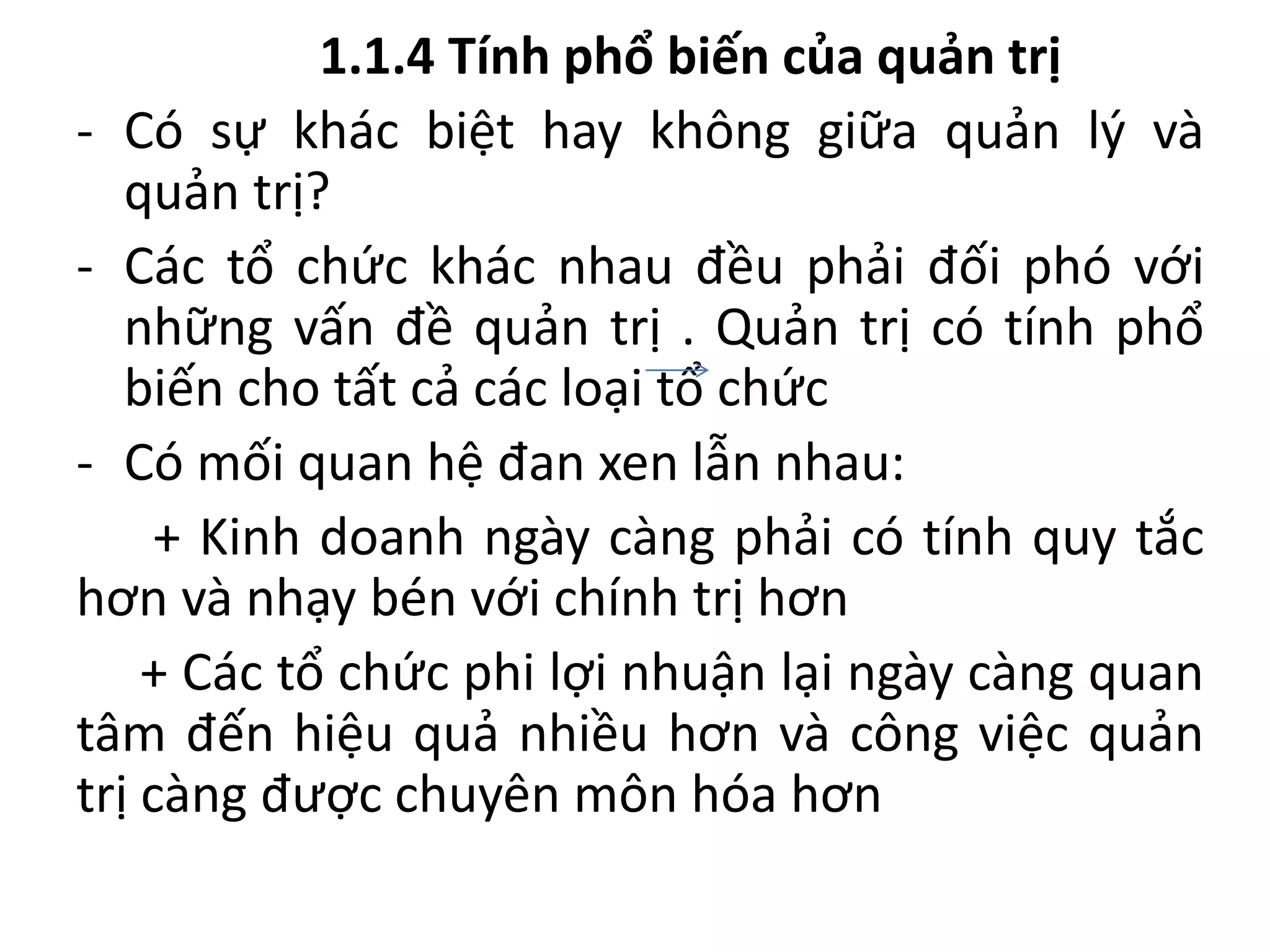 1.1.4 Tính phổ biến của quản trị
- Có sự khác biệt hay không giữa quản lý và
quản trị?
- Các tổ chức khác nhau đều phải đối phó với
những vấn đề quản trị . Quản trị có tính phổ
biến cho tất cả các loại tổ chức
- Có mối quan hệ đan xen lẫn nhau:
+ Kinh doanh ngày càng phải có tính quy tắc
hơn và nhạy bén với chính trị hơn
+ Các tổ chức phi lợi nhuận lại ngày càng quan
tâm đến hiệu quả nhiều hơn và công việc quản
trị càng được chuyên môn hóa hơn
 