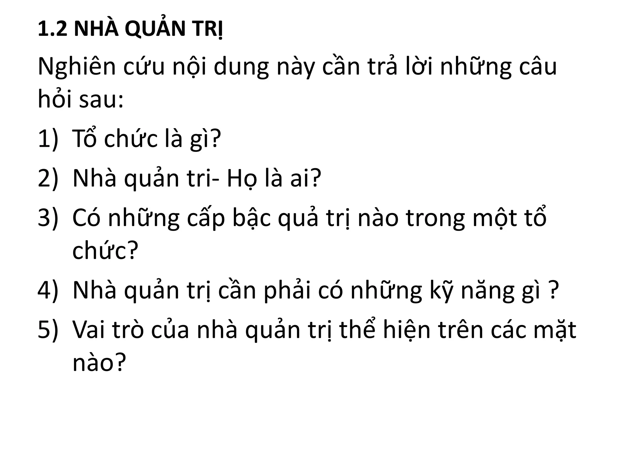 1.2 NHÀ QUẢN TRỊ
Nghiên cứu nội dung này cần trả lời những câu
hỏi sau:
1) Tổ chức là gì?
2) Nhà quản tri- Họ là ai?
3) Có những cấp bậc quả trị nào trong một tổ
chức?
4) Nhà quản trị cần phải có những kỹ năng gì ?
5) Vai trò của nhà quản trị thể hiện trên các mặt
nào?
 