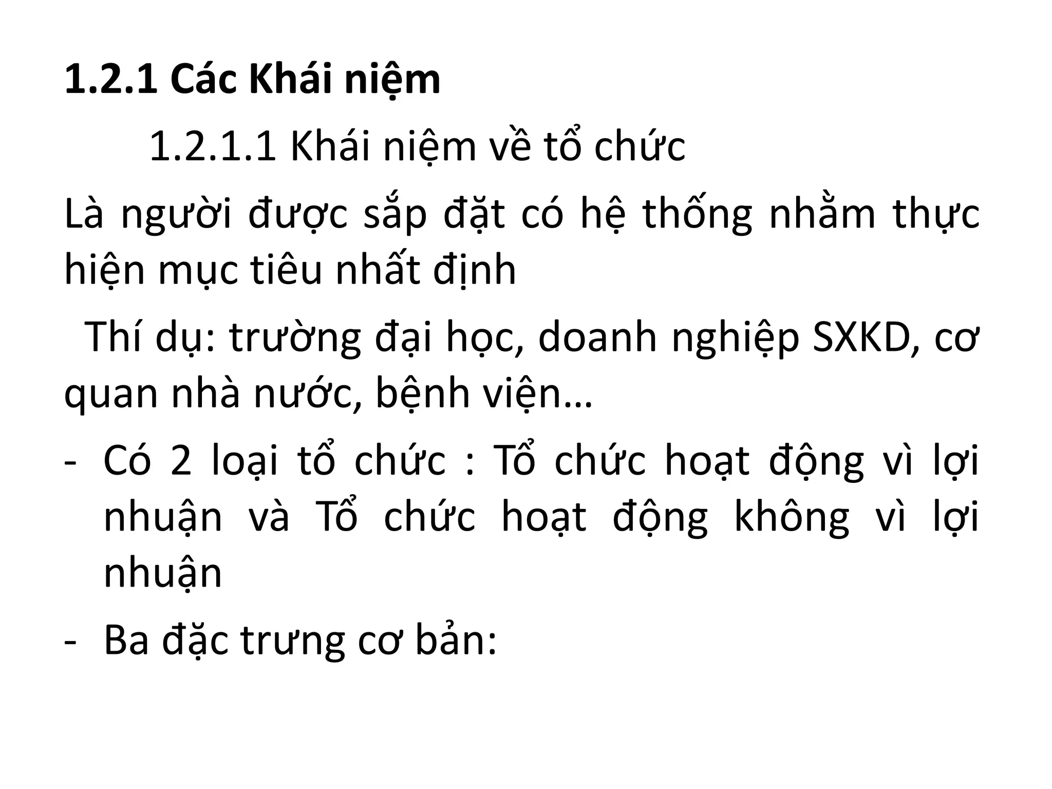 1.2.1 Các Khái niệm
1.2.1.1 Khái niệm về tổ chức
Là người được sắp đặt có hệ thống nhằm thực
hiện mục tiêu nhất định
Thí dụ: trường đại học, doanh nghiệp SXKD, cơ
quan nhà nước, bệnh viện…
- Có 2 loại tổ chức : Tổ chức hoạt động vì lợi
nhuận và Tổ chức hoạt động không vì lợi
nhuận
- Ba đặc trưng cơ bản:
 