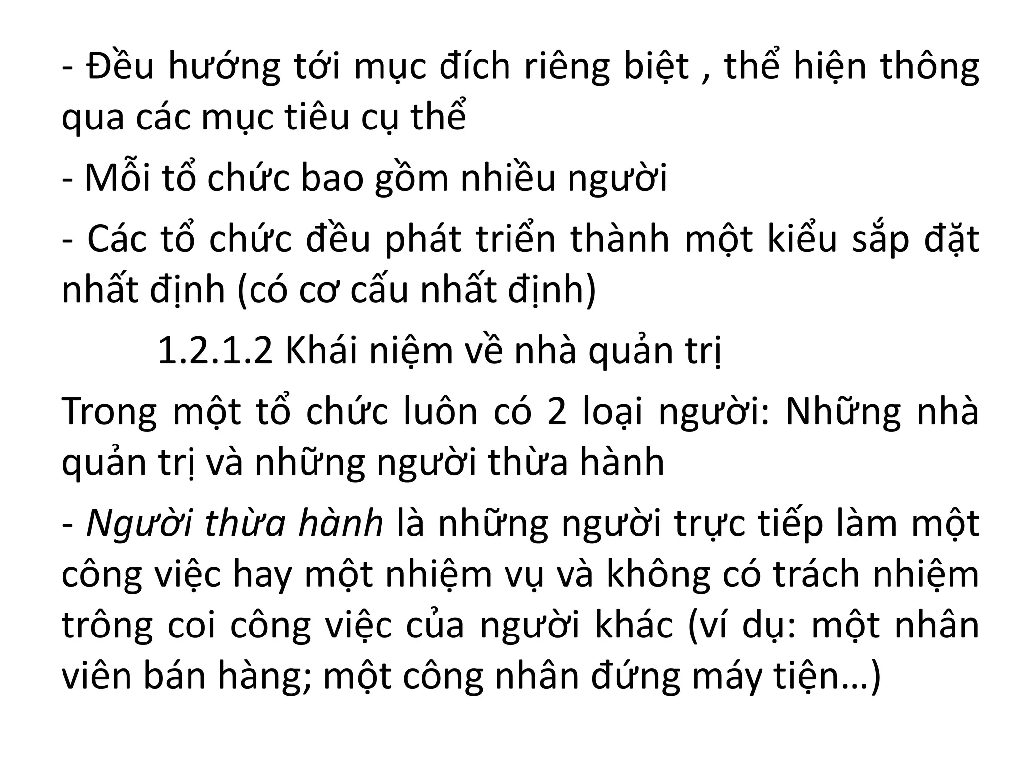 - Đều hướng tới mục đích riêng biệt , thể hiện thông
qua các mục tiêu cụ thể
- Mỗi tổ chức bao gồm nhiều người
- Các tổ chức đều phát triển thành một kiểu sắp đặt
nhất định (có cơ cấu nhất định)
1.2.1.2 Khái niệm về nhà quản trị
Trong một tổ chức luôn có 2 loại người: Những nhà
quản trị và những người thừa hành
- Người thừa hành là những người trực tiếp làm một
công việc hay một nhiệm vụ và không có trách nhiệm
trông coi công việc của người khác (ví dụ: một nhân
viên bán hàng; một công nhân đứng máy tiện…)
 