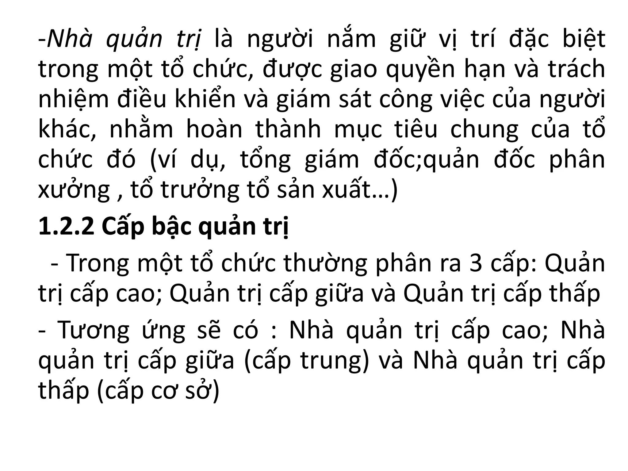 -Nhà quản trị là người nắm giữ vị trí đặc biệt
trong một tổ chức, được giao quyền hạn và trách
nhiệm điều khiển và giám sát công việc của người
khác, nhằm hoàn thành mục tiêu chung của tổ
chức đó (ví dụ, tổng giám đốc;quản đốc phân
xưởng , tổ trưởng tổ sản xuất…)
1.2.2 Cấp bậc quản trị
- Trong một tổ chức thường phân ra 3 cấp: Quản
trị cấp cao; Quản trị cấp giữa và Quản trị cấp thấp
- Tương ứng sẽ có : Nhà quản trị cấp cao; Nhà
quản trị cấp giữa (cấp trung) và Nhà quản trị cấp
thấp (cấp cơ sở)
 