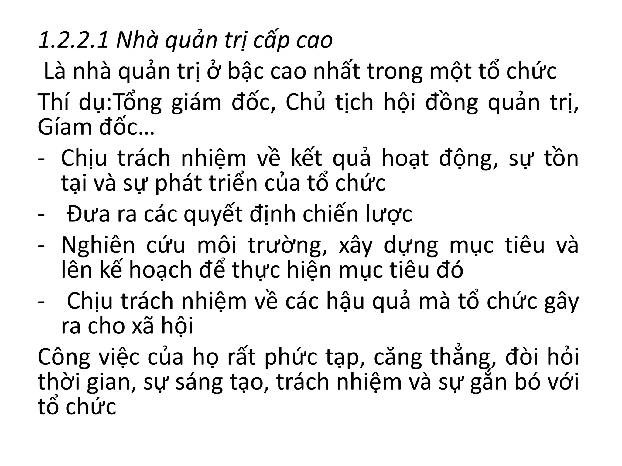 1.2.2.1 Nhà quản trị cấp cao
Là nhà quản trị ở bậc cao nhất trong một tổ chức
Thí dụ:Tổng giám đốc, Chủ tịch hội đồng quản trị,
Gíam đốc…
- Chịu trách nhiệm về kết quả hoạt động, sự tồn
tại và sự phát triển của tổ chức
- Đưa ra các quyết định chiến lược
- Nghiên cứu môi trường, xây dựng mục tiêu và
lên kế hoạch để thực hiện mục tiêu đó
- Chịu trách nhiệm về các hậu quả mà tổ chức gây
ra cho xã hội
Công việc của họ rất phức tạp, căng thẳng, đòi hỏi
thời gian, sự sáng tạo, trách nhiệm và sự gắn bó với
tổ chức
 